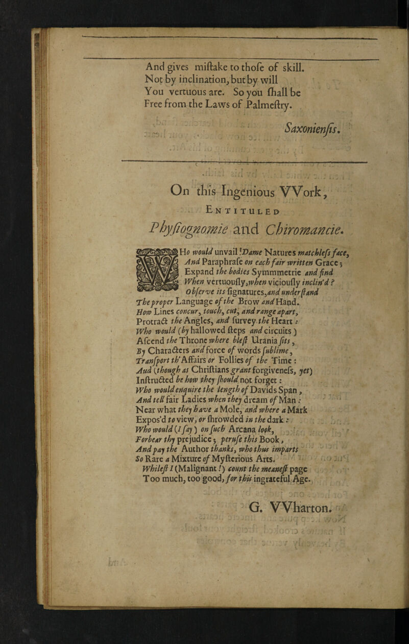 And gives miftake to thofe of skill. Not by inclination, but by will You vertuousarc. So you fliallbe Free from the Laws of Palmcftry. On thiVIngenious Work, * Ln TITULEP l?hy(io^omie and Chiromande. H<? would unvail iDante Natures watchlefs facCy And Paraphrafe on each fair written Grace 5 Expand the bodies Syinmmetric and find When vertuou{ly,)i;^^» vi^ioufly inclin'd f obferve its rign^imcSyand underpand The proper Lznguzgc of the Brow Hand. How Lines concury touchy cuty and range apart, Protrad Angles, and furvey.^^f Heart .* who would {by hallowed fteps and circuits) the Thtone where bleft Urania/^x, By Chara(5i:crs and force of words fublimCy Tranfport th'Affms or Follies of the Time : Aud {though as Chriftians^r4»fforgivenefs, yet) Inftru(5led be hew they fhould not forget: who would enquire the length of David s Span, And tell fair Ladies when they dream c/Man .*  ‘ Near what they have a Mol^y 'and where a Mark Expos’d view, i>rfhrowded/;i^/;&e dark.* . Who would (/ fay) on fuch Arcana lopky ^, Forbear thy pxcjudlcQ^ perufe this hook. And pay the Author thanks, who thus imparts - ' Rare 4 MixtureMyfterious Arts.  ^ . J i' Whilefi 1 (Malignant /) count the meaneft page  • T00 much, too good, for this ingrateful Age.^ G. Wharton. I* • ' . r ri. i