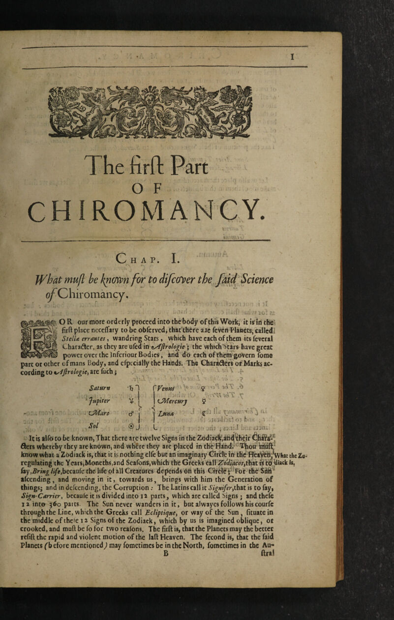 V • .. • • ^ I c HAP. I. Jf^hat mufl be knmn for to difcffver the fmft Science ^Chiromancy. / ■ .li-U : y. I i ■ ' i jI D lul e;: O R our more orderly proceed into the body of this Work/ it is'In tHCt firft place neceflfary to be obferved, thafthere aic fcven Planets, calledi StelU errantes, wandring Stars, which have each of them its feveral Charafier, as they are ufed in iAftrologie; the whichlitars have great power over the Inferiour Bodies, ind do each of thenJ^OVern fome part ot other of mans Body, and efpecialty the Hands. The Charters of Marks ac¬ cording to are fuch j \ - n . \ Saturn ^ fupiter ’■ tJMars Sol •bl V, cf‘ (S) r Venus '' \''' jhI ' tJMercurj ^ Luna I 'y : ] T., ■f v; , .7 . j iL' ii.-. oj hriK ?'■ jfij idv.iid 1'= i i3;jn;.i J . U ’ Icis alfoto be known, That there are twelve Signs in the Zddiadk;ihdtejr fihi¥a-® Sets whereby they are known, and where they are placed in theFiahdi'^^Tliou ttijtf know what a Zodiack is, that it is nothing elfe but an imaginary t)irdfe in* khd ffeaWh^liat the Zo- regulating the Years,Moneths,and Seafons,which the Greeks tair^i^#W<7x,that hy,Bring life,bec3iu{e the life ot all Creatures depends on this the Siift^ afeending, and moving in it, towards us, brings with him the Generation of things; and in defcending, the Corruption .* The Latins call it Sigmferiihut is to fay, SigH'Carrier, becaufeitisdividedinto ii parts, which are called Signs; andthefe 12 Into 360 parts. The Sun'^never wanders in it, but aJwayes follows his courfc through the Line, which the Greeks call EcliptiquCi or way of the Sun, (ituatein the middle of thcie 12 Signs of the Zodiack, which by us is imagined oblique, 01 crooked, and mnft be fo for two reatons. The fitft is, that the Planets may the better refift the rapid and violent motion of the laft Heaven. The fecond is, that the faid Planets f b efore mentioned) may fometimes be in the North, fometimes in the Au- B “ ' ftral