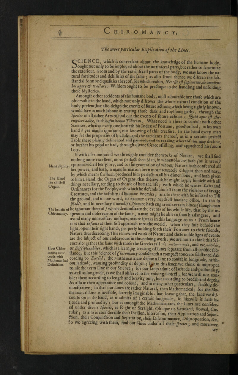 The wore f articular Explication of the tines. SCIENCE, which is converfant about the knowledge of the humane body, ought not only to be imployed -about the intrinfccal parcs,but rather to ferutinize the exteriour. From and by the extrinfccall parts of the body, we may know the na¬ tural fortitudes and debilities of the fame; as alfo from thence we difeern the fub- ftantial form and qualities thereof, for which reafon, Necejfeejlfapientem^de omnibus his agere & trablare: Wifdom ought to be pradlique in the handhng and unfolding thefe Myfteries. Amongft other accidents of the humane body, moft admirable are thofe which are obfervablein the hand, which not only difeover the whole natural condition of the body prefent.but alfo defign the events of future aaions; which being rightly known, would lave us much labour in tracing thofe dark and toylfome paths, through the Ifecies of afl other Arts to find out the events of future anions : ^id opm efi Att- rufpices adire, faith t^ntiochns Tiberius, What need is there to conlult with other Sciences, when as every onebeateth his Index of Fortune, good or bad , in his own hand ? yet man is ignorant, not knowing of this treafure. In the hand every man may fee the properties ofhis Life, and the accidents thereof, as in a certain perfed Table there plainly delineated and painted, and in reading whereof he, may decline or further his good or bad, through divine Grace aflifting, and apprehend his future Lott. If with a ferious mind we throughly confider the works qf Nature, we fliall find nothing more excellent, more pcifcd then Man, in whonrNature hath fas it were> Mans dignity, epitomized all her glory, and to the generation of whom, Nature hath conferred all her power, and hath,in mans formation been more acurately diligent then ordinary by which means (he hath produced him perfed in all his dimenbons, and hath given The Hand to him a Hand, the Organ of Organs, that therewith he might iuoply himfelf with alf Organ' ncceffary, tending to the ufe of humane life; with which he writes La^s and Ordinances for the People,vvith which he defends himfelf from the violence of favage Creatures, and the hoftility of humane Enemies j as alfo therewith be is fitted to Till the ground, and in one word, to execute every needful! humane office. In this fo Noble, and fo ncceffary a member, Nature hath engraven certain Lines f though man The benefit of be ignorant thereof^ which demonftrace the events of his whole life, that by the in- Chlromancy. fpexion and obfervation of the fame, a man might be able cofhun his dangers, and avoid many unneceffary mifhaps, nature fpeaks in this language to us : From hence it is that Infants at their firft approach into the world, when they firft behold the light, open their right hands, properly holding forth their Fortunes to their friends Nature thus decreeing. This renowned work of Nature,and thefe noble figns of events are the fubjed of our endeavours in this enfuing work; we are not to think this Sci- ence altogether the fame with thofe the Greeks call-mV and How Chiro- or Difciplinabiles, which is a learning treating of Lines feparate from all fenfible fub- mancy con- fiance; but this Science of Chiromancy confidereth a compad concrete fubftance Ac- Ehemadcal , the Mathematicians define a Line to confift in longitude, viith- Definition. latitude, wanting profundity or depth; in this fence we think ic improper to ufe the term Line in our Science j for our Lines admit of latitude and’profundity aswdi as longitude, as we (hall obferve in the enfuing-fubjed; for we will not con^ . fidcr them according to length and brevity only, but according to bredth and depth- As alfo in their appearance and colour, and in many other particulars, fenfibly de* monftrative; fothat our Lines are rather Natural, then Mathematical | for che Ma- themacicalLine is invifible.lcarcely imaginable; but leaving chat, the Linewedif- courle on in the hand, as it admits of a certain longitude, fo likewife it hath lau ticude and profundity; but as amongft the Mathematicians the Lines are confiderw ed under divers Species, as Right or Straight, Oblique on Crooked, Bowed, Cir- cular; as alfo is confiderable their Incifion, Intercifion, their Application and Sejun- aion, their Conjundion and Separation, their Difcontinuance, Difproportion &c So we agreeing with them, find our Lines under all thefe jpecies- and moreover * we