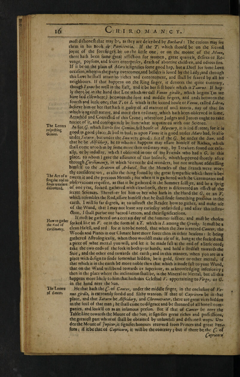 moft dirhoneft thsr may bf, as they are defcribed by Buchard: The curious may fee them in his Book Jf the 7“. which fhould be on the fecond joynt of the forefoget be on the little one, or on the mount of the Moq»^ there hath been fome great afflidion for women, great quarrels, defires or Re¬ venge, poy Tons, and fecretenterprifes, death of abortive children, and odious fins. If it be on the plain of ^lars it fignifies fome good hap, but a Huel for fomc Love occafion.wherf in the party overcomes,and befides is loved by the Ladyjand through this Love he fhall attain to riches and contentment, and fhallbc feared by all his neighbours. If that happens on the Ring finger, it denotes the quite contrary, thoughbe well in the Eaft, and it be her fiift houfe whxh is Tanrhs. If hap¬ ly tber^^ in the hand that Line which we call Vtnu* girdle i which begins'(ss we bavefaid elfewhere j between the fore and middle fingers, and ends between the , fourth an^ bulc one; that 7. or Z. which is the fecond houfe ot Vennt, called Libra^ I believe him or her that hath it,guilty of all manner of unci anncis, nay of that fin which isagainft nature, and mote then ordinary, which hath been obferved in fome. Attached and Convidedof this Crime; wherefore Judges and Jurors ought to take sioticeof it, and confequently be fomewhat acquainted with our Science. refpeain<j**^* which hands for houfe of Mercury^ it is ind fferent; for it is Qmmu places,& bad in bad i as upon Venus it is good under Mars bad, fo alfo under; ; but under the very good : b rif the be under the .$>», and that he be J/fridarj, he to whom it happens may affure himfelf of Riches, which , fhall come unto him by fome more then ordinary way, by Treafure^i found out cafa- ally, or by induftry, which 1 obferved in one of my Friends who had a G, in this ^ place, to whom I gave the alTurancc of that bufinefs, which happened fhorcly after through ^orilimancj, in which Science he did wonders, but not without addrefling hitnfelf to the Aratron of Arbatel. But the Miracles of that Branch were wor- . thy corifideration, as alio the thing found by the great fymparhie which there is be*' precious Mettals; for when it is gathered with the Ceremonies and finlecreafure ol>fcrvacioos requifite, as that It be gathered in the Summer foiftree, and be a fprig difcoTcrcd, of one year, forked gathered with cl^anhncfs, there is difeovered an effedof the fecret Sciences. Therefore let himotJrer who hath in the Hand the G, or an which tefembles the Rod,affure himfelf that he fhall finde fomething precious in the earth. I will fo far digrefs, as^ toinflrud the Reader how to gather, and make ufc of the Wand, that 1 may not leave any curioficy unfathfied; and after this inftru- ftion, I fhall purfue our Sacred Letters, and their fignifications. It muff be gathered oft a certain day of the Summer folftice, and muft be chofen the Kod?f or in the form of a T. which is I. among the greeks. It muft be t CoYilim/mey. clean Hafell, and red for it is to be noted, that when the Sun is encred Cancer, the Woods and Plants in our Climate have more force then in other Seafons: It being gathered Aftroiogicaliy, when thou wouldft make ufc of it, hang ac the forked end a piece of what metcal you will, and let it be made faft at the end of a little cord; take the two ends of the fork in both your hands, and holdicftedfaft towards the Skie, and the other end towards the earth; and in this manner, when yoii are in a place with defign to finde fomewhat hidden, be it gold, filver or ocher mettal, if that which is in the earth be more noble then that which is made faft to your Wand, that on the Wand will bend towards its lupeiiour, as. acknowledging inferiority; then in the place where the inclination fhall be, is the Mineral ot Mettal, but all thi^ happens more likely to him chat hath this Cekftial V. appertaining to or (7. in the hand necr the Sun. The letters He that hath the of Cancer, under the middle finger, in the enclofure of Ve^ of Cm&* ms girdle, is extreamly fordid and filthy wanton. If that of Capricorn be in ibac place, and chat Saturn be Alfridary, and Chronocrator, there arc great vices hidden in the foul of that man; he fhall come to dilgrace and be fhunned of all honeft com¬ panies, and look'd on as an infamous petfon. But If that of Cancer be neer the Table Line towards the Mount of the Sun, itfignifies great riches and pofftflions, the greateft part whereof fhall be obtained by unlawful! and difhoncft ways. Un¬ der the Mount of it lignifies honours rccewed from Princes and great Per-’* fpns; if icbetluicojt Capficoru, it will be the contrary j-but if there be the {f. of fc , (Capricorn