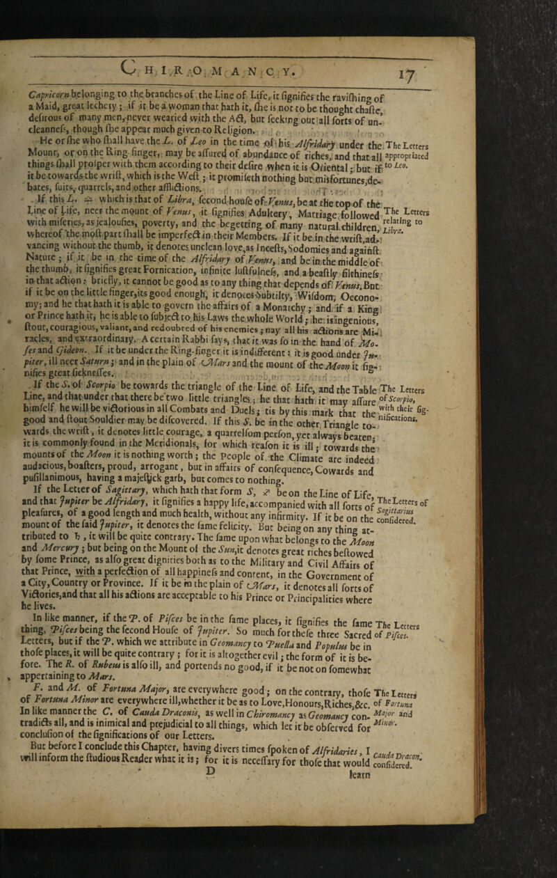 *7 C Capricor»bf:\wgmg to the branches of the Line of Life^ it fignifies the ravishing of a Maid, great lechery; if be a woman that hath it, (he is not to be thought chafte defirous of many men,^iever wearied with the Aa, but feeking outiall forts of un- cleannefs, though Ihe appear much given to Religion. f ‘ ' Heorfliewholhallhavethci. of ^ in tbe timt under the,Tl.eLmc« Mount, on the Ring- finger,, may be affured of abundance of riches, and that all apFopriated things Oiall prosper with the.m according to their defire ;Syhcn it is-Ofiental • but if it be to wards the wrift, which is the Weft ; it promifeth nothing but mftfortunes de bates, fuits,(parrels,and.othcrafSiaions. ^ -^^*oicunes^^^^^ . If this • which is that of ^^ond houfe ofr;/^;?/s#jj be at the top'of the Line of [-ife, neer the mount of Venus ^ \i fignifies Adultery , Marriage followed Letters with miferics, asieabufc poverty, and the begetring of many natumfchildren. S^ whereof the m(;)fttpart (hall be imperfea in their Members. If it beJn thewrift ad^i vancing without the thumb, it denotes unclean love,as Incefts, Sodomies and agaihft Nature; if it^ be m the time of the Alf^id^ry of an.d beiathe middle of the thumb^. «(ignifies great Fornication, infinite luftfulnefs, andabeaftly filchineftf i^that aaion .* briefly, it cannot be good as to any thing that depends of Vent^s. But' If It be on the little finger,Its good enough, it denoces^Subtilty, - Wifdonn Oecono- my; and he that hath it is able to govern the affairs of a Monarchy; and. if a Kinsl or Prince hath it, he is able to fubjed to.hjs Laws the, whole World; ihe;i$ringenious ftout, couragious, valiant, and redoubted of his enemies ; nay all hts adiOns are MiJl racks, and excraordinaty. AcertainRabbifays, thatit wasfoin the.hand'of Mo. fesmdqideon. If it be under the Ring-finger it is inditferent: it is good under piter, ill neer Saturn j and in the plain of UiUrs and, the mount Of tht Moon it fig-i nifies gteat fiekneifes. ' v i-- ° If the J.«f Sc^pio be towards the triangle of the Litie of life, and the Table The letters Line, and that under that there be two little triangles.; he that hath it mav affure bimfelf he will be vidorious in all Combats and Duels: tis buthis mark rLr rh/»fig- good and ftout Souldier may be difeovered. If this .y. be in the otherTriangle to wards the wrift, it denotes little courage, a quarrelfom perfon,yct al'ways beaten* it IS commonly found in the Meridionals, for which reafon it is ill; towards th^i' mounts of the^(^(;» It is nothing worth; the People of .the Climate are indeed- audacious,boafters, proud, arrogant, but in affairs of confequence,Cowards and pufillanimous, having a majeiyck garb, but comes to nothing. If theLetierof Sagktary, which hath that form S, ^ beon the Line of Life and that Jupiter be Alfridary, it fignifies a happy life,accompanied with all forts of of pl«fur«, of . good length end much heahh, without any infirmity. If it be on the SSS mount of the faid Jupiter, it denotes the fame felicity. But being on any thina at ' tribnted to b . it will be quite contrary. The fame upon what belongs to the M<,o» and Mercury j but being on the Mount ol the Sm,k denotes great riches bellowed by tome Prince, as alto great dignities both as to the Military and Civil Affairs of that Prince, with a peefeaion of all happinefs and content, in the Government of a Cuy, Country or Province. If it be m the plain of Off are. it denotes all forts of yiaoiies.and that all his aaions are acceptable to his Prince or Principalities where ■ he lives. In lite manner, if the <7. of Pi/cer be in the fame places, ic fignifies the fameTCe Letters thing. <?/«/being the fccondHoufe of f«p„er. So rauchforthefe three Sacred of piAr Letters, but if the which we attribute in Ceomaacy to ‘Pue/U and Pop^lm be in thofe places, it will be quite contrary; for it is altogether evil; the form of it is be¬ fore. The /{. of Rubern ii z\fo \\\y and portends no good, if it be not on fomewhac appertaining to F. and .1^ of Fermna Major, mcvttjvibm good; on the contrary, thofe The Let,e« of Fmuna Mtnw%it everywhere ill,whetheric be as to Lovc,Honours,Riches,&:c. of ■F ortuna In like manner the C» of Cauda Draconis^ Chiromancy 3S Geomancy con rradids all, and is inimical and prejudicial to all things, which let it be obferved fo^ conclufion of the fignifications of our Letters. But before I conclude this Chapter, having divers times fpoken of Alfridanes I .y will inform the ftudions Reader what it is; for iris neceffaryfot thofc4at would Sewr' ■ leatn