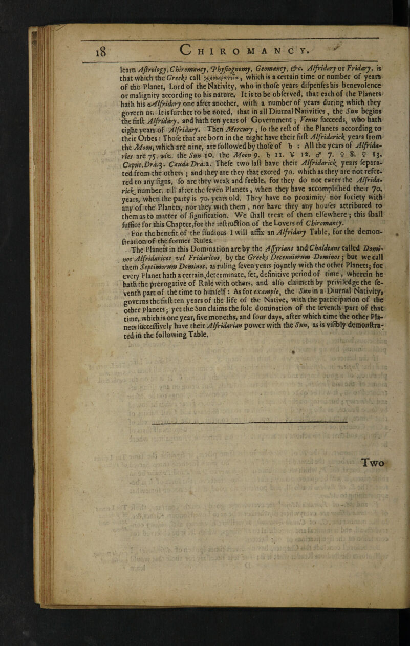 \ttxTi^flrohgyXhiromancj,l^hyftoinomy, Geomtincj, &c, AlfridarjotFridary, is that which the call ^ which is a certain time or namber of years of the Planet, Lord of the Nativity, who in thofe years difpenfeshis benevolence or malignity according to his nature. It is to be obferved, that each of the Planets hath his one after another, with a number of years during which they govern us. It is further to be noted, that in all Diurnal Nativities, the Sun begins the firft Alfridary, and hath ten years of Government; Venw fucceeds, who hath eight years of Alfridary. Then Mercury ; fo the reft of the Planets according to their Orbes: Thofe that are boro in the night have their firft Alfridarick years from the which are nine, arc followed by thofe of b : All the years of riex are 75. V/*. thCtS'irw 10. the Moon 9- b II* Y la, cT 7* 5 8. 5 tj. Caput.Dr4.^> CaudaDra.i. Thefe two laft have their Alfridarick^ years fepara- tcd from the others; and they are they that exceed 70. which as they are not refer¬ red to any figns, fo are they weak and feeble, for they do not enter the Alfrida- number, till after the feven Planets, when they have accompbfbed thejr 70, years, when the party is 7a. years old. They have no proximity nor focicty with any of the Planets, nor they with them , nor have they any hou(« attributed to them as to matter of fignification. We (ball treat of them elfewherc j this (hall fuffice for this Chapter,for the ioftruSion of the Lovers of Chiromancy. For the benefit of the ftudious I will affix inAlfridary Table, for the demon- ftration of the former Rules, .The Planetsin this Domination are by the A Syrians and called Domi^ nos Alfridaricos vel Fridaricos, by the Greeks Decenniorum Dominos j but we call them Septimorum Dominos, as ruling feven years joyntly with the other Planets; for every Planet hath a certain,determinate, fet, definitive period of time, wherein he hath the prerogative of Rule with othirs, and alfo claimethby priviledgethe fe- venthparcof the time to himfelf: Asiorexample^ the in a Diurnal Nativity, governs the firft ten years of the life of the Native, with the participation of the other planets J yet the Sun claims the foie domination of the (eyenth part of that time, which is one year, five moneths, and four days, after which time the other Pla¬ nets fucceffively have their Alfridarian power with the Sun, as is vifibly demonftra- ted in the following Table. Two