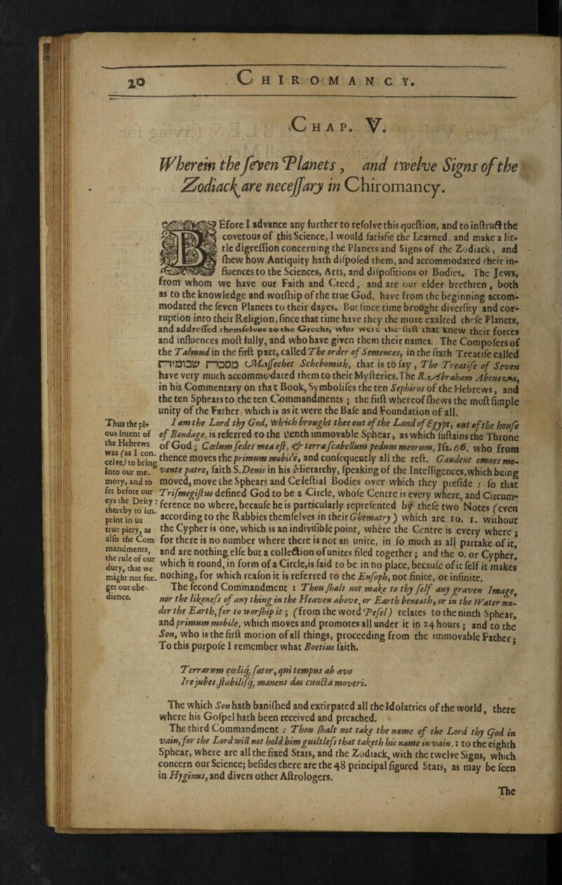 ZO Wherein the fe\)en Tlanets, and twelve Signs of the ^ Zodiackjtre necejfary in Chiromancy. Efore I advance any further to refolve this queftion, and to inftrufl the covetous of this Science, I would fatisfie the Learned, and make a lit^- tie digreflion concerning the Planets and Signs of the Zodiack, and (hew how Antiquity hath difpofed them, and accommodated their in¬ fluences to the Sciences, Arts, and dilpofitions or Bodies, The Jews, from whom we have our Faith and Creed, and are our elder brethren, both as to the knowledge and'.worlhipofthe true God, have from the beginning accom¬ modated the feven Planets to their dayes. But fince time brought diverfity and cor¬ ruption into their Religion, fince that time have they the more exalted thrfe Planets, and addrc(Ted themielvee cothe Greeks, who wcie ihc fiifl. that Knew their fotces and influences moft fully, and who have given them their names. The Compofersof the Talmud in the firft part, called The order of Semences„ in the fixth Trcatife called n’DiatS? P1DDD (Jl^i^Jfechet Schehomith, that is tO fay , The Treatife of Seven have very much accommo'dated them to their Myfteries.Thc R.eAbraham Abenesunat in his Commentary on tha t Book, Sy mbolifes the ten Sephiros of the Hebrews, and the ten Sphears to the ten C'ommandments; the firft whereof Qiews the moft fimple unity of the Father which is as it were the Bafe and Foundation of all. Thus the pi- I am the Lord thy God» ^hich brought thee out of the Land of Sgypt, out of the houfe ous intent of of Bondage, is referred to the L^enth immovable Sphear, as which fuftains the Throne the Hebrews of God; Cesium fedes mea efl, terra fcabellum pedum meorum, Ifa. 66. who from ceUc% bring *”Oves the prmurn mobit'e, and confequently all the reft. Gaudent omnes mo^ Into our me. ^ fa^h S.Denis in bis iHierarchy, fpeaking of the Intelligences,which being mory, and to moved, move the Sphears and Cefeftial Bodies over which they piefide : fo thac fet before our Trifmegiftus defined God to be a Circle, whole Centre is every where, and Circum- thereb\?o^im’ where, becaufe he is particularly reprefented by thefe two’Notes ('even print in us ' according to the Rabbies themfelves in their ) which are lo. i. without true piety, as the Cypher is one, which is an indtvifible point, where the Centre is every where • alfo the Com' for there is no number where there is not an unite, in fo much as al] partake of it,* Se riTof'*’ nothingelfe but a colledion of unites filed together; and the o. or Cypher] duty, that tomd, in form of a Circle,is faid to be in no place, becaufe of it felf it makes might not for. nothing, for which reafon it is referred to the Enfoph, not finite, or infinite, getourobc- The fecond Commandment : Thoujhalt not make to thy felf any graven Image^ nor the likynefs of any thing in the Heaven above, or Earth beneath^ or in the Water un¬ der the Earth, for to v^orjbip it; ((torn the v/oxdTefel) relates to the ninth Sphear, and primum mobile, which moves and promotes all under it in 24 hours j and to the Son, who is the firft motion of all things, proceeding from the immovable Father • To this purpofe I remember what Boetius faith. ’ Terr arum coeli^ fat or ^ <jui tempus ab avo Irejubesfabilif^ manens dot cunSla moveri. The which Son hath baniftied and extirpated all the Idolatries of the world there where his Gofpel hath been received and preached. * The third Commandment .* Thou (halt not take the name of the Lord thy god in vain, for the Lord will not hold himguiltlefs that taketh his name in vain.; to the eighth Sphear, where are all the fixed Stars, and the Zodiack, with the twelve Sigus, which concern our Science; befides there are the 48 principal figured Stars, as may be feen in Hjginus^ and divers other Aftrologers.