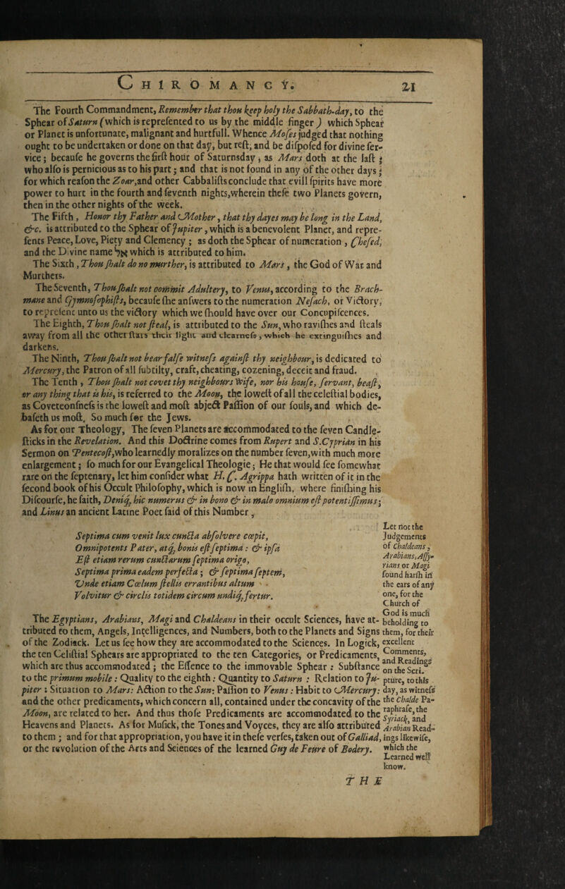 c HlROMANGt; ZI The Fourth Commandment, Rememhr that thou keep holy the Sabbath-day^ to the - Spheatofi’4r«r»fwhichisreprefentedto us by the middle finger ) which Sphear or Planet is unfortunate, malignant and hurtful!. Whence judged that nothing ought to be undertaken or done on that day, but reft, and be difpofed for divine fer- vice; becaufe he governs the firft hour of Saturnsday j as Mars doth at the laft * who alfo is pernicious as to his part; and that is not found in any of the other days j for which reafon the ^oar,wd other Cabbaliftsconclude that cvill fpirits have more power to hurt in the fourth and feventh nights,wherein theife two Planets govern, then in the other nights of the vveek. The Fifth , Honor thy Rather and ^Mother, that thy dayes may be long in the Land, cfrc. is attributed to the Sphear of Jupiter, which is a benevolent Planer, and repre- fents Peace, Love, Piety and Clemency ; as doth the Sphear of numeration , Chafed, and the Divine name which is attributed to him. The Sixth, Thou [halt do no nmrthery is attributed to Mars, the God of Wat and Murthers. The Seventh, Thou [halt not oofhhsit Adult ery^ to according to the Brack- manezxid Cjjmmfophijls^ becaufe fhe anfwers to the numeration Nefach, or Viflory, to reprekne unto us the viffory which we (hould have over our Concupifcences. The Eighth, Thou [halt not flea^, is attributed to the who ravilhes and fteals away from ail the other ftais their light and elcamefs , which he estinguiflies and darkens. The Ninth, Thou [halt not bear falfe witnefs againjl thy neighbour [\s to Mercury, the Patron of all fubtilty, craft, cheating, cozening, deceit and fraud. The Tenth , Thou [halt not covet thy neighbours'^ife, nor bis hou[e, fervant, beafi^ or any thing that is his^ is referred to the Moon^ tte lowelt of all the celeftial bodies, as Coveteonfnefs is the loweft and moft abjedi Paftion of our fouls, and which dc- bafethusmoft. Somuchfer the Jews. As for our Theology, The feven Planets are tccommodated to the feven Candle- fticks in the Revelation. And this Dofirine comes from Rupert and S.Cyprian in his Sermon on TentecofifViho learnedly moralizes on the number feven,with much more enlargement j fo much for our Evangelical Theologie; He that would fee fomewhat rare on the feptenary, let him confider what H. Agrippa hath written of it in the fecond book of his Occult Philofophy, which is now in Englifh, where finifhing his Difeourfe, he faith, Deni^ hie numerus & in bono ^ in malo omnium ejlpotentiffimus\ and Linus an ancient Latine Poet faid of this Number, Septima cum venit lux cunEla abfolvere ccepit, Omnipotents Pater, atj^ bonis eflfeptima; ipfd E(l etiam rerum cunUarum feptima origo, Septima prima eadem perfedla; & feptima[eptem, XJnde etiam Coelum[iellis errantibus ahum - Volvitur circlis totidem circum undi^fertur. ■ Let not the Judgements of Chaldeans , Arabians, A([y» nans or Magi found harlh M the ears of any one, for the Church of The Egyptians, Arabians^ Magi and Chaldeans in their occult Sciences, have at¬ tributed to them, Angels, Intelligences, and Numbers, both to the Planets and Signs of the Zodiack. Let us fee how they are accommodated to the Sciences. In Logick, the ten Celiftia! Sphears are appropriated to the ten Categories, or Predicaments, which are thus accommodated j the ElTence to the immovable Sphear; Subftance to the primum mobile: Quality to the eighth; Quantity to Saturn : Relation to Ju¬ piter ; Situation to Mars: Aiftion to thtSun-. Paifion to Venus: Habit to ^Mercury: and the other predicaments, which concern all, contained under the concavity of the Moon, are related to her. And thus thofe Predicaments are accommodated to the Heavens and Planets. As lor Mufick, the Tones and Voyces, they are alfo attributed to them; and for that appropriation, you have it in thefe verfes, taken out of Galliad, or the revolution of the Arts and Sciences of the learned Guy de Feure of Bodery. God is much beholding to them, for their excellent Comments, and Readings on the Seri, pture, to this day, as witnefs the chalde Pa- raphrafe,the Syriacli, and Arabian Read¬ ings likewife, which the Learned well' know.