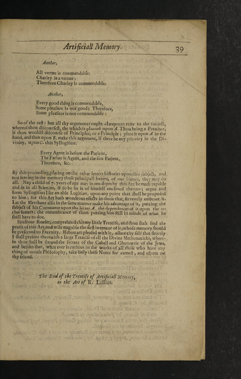 Another^ All vertue is commendable; Charity is a vertue; Therefore Charity is commendable. Another^ I Every good thing is commendable, Somepieafure is not good; ThercforCj Some pleafiire is not commendable : So of the reft: but all thy arguments ought alwayesto refer to the fubjcdf^ whereof thou dilcourfeft, the which is placced upon A. Thou being a Preacher, it thou wouldft difeourfe of Principles, or a Principle ; place it upon ^'in the •hand, and then upon B. make this argument, if there be any priority in the ^ Di¬ vinity, upon C. this Syllogifme. Every Agent is before the Patient, ' ■ TheFatherisAgerlt, and the fbn Patient, f Therefore, &c. ^ I ' ■ . i', • r >’ By this proceeding,placing on the other letters hiftories upon this fubjeu]:, and, '/ b.V' nut leaving in the memory thefe principal! letters, of our icicncc, they may do iifjj all. Nay a child of 7. years of age may in ten dayes by this Arc be made capable ’ and fit in all Sciences, if lobe he is of himfclf enclined thereto; argue and form Syllogifms like an able Logician, upon any point that fhall be propofed. to him; for this Art hath wondrous eliefts in thofethat^ fervently embrace it. Let the Merchant alfo in the fame manner make his advantage of it, putting the fubje£t of his Commerce upon the letter the dependences of it Upon the *0” ther letters; the remembrance of them puttuighim ftUlin minde'of what he fhall have to doe. . s Studious Reader; comprehend thismy little Treatife, and thou flialt find the profit of this Artjand wilt magnifie the firft inventor of ir,who{e memory (hould . be preferved to Eternity. If thou art pleafed with it, afiiire thy fclf that fhortly 1 lhall prefent therewith a large Treadle ofall the Divine Matheniadcks* where¬ in thou fhall be lliewedthe fecrets of the Caballand Ghematrie of the Jews, and befides that; .what ever is curious in the works of all thofe who have any thing of occult Philofophy5 take only chele Notes for earneft, and efteem me thy friend. . . ' A. . • ^: “, / v V ' , . r * The End of the Treattfe of Artificiall Memory'.^ or the Art of Lullius^ • .