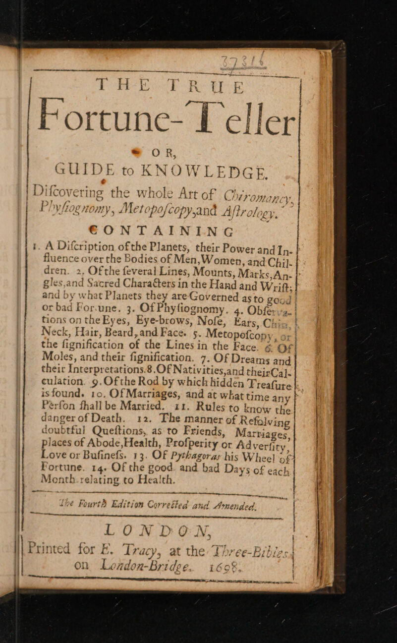 PoP KE -Re f af Fortune- Teller pope ot one mame, a 4 t~ + ta SR * OR, GUIDE to KNOWLEDGE. . NE ALLE Ff VY. I : 4 4 rh 4 ey x ee. | Vile ML /1071Y 5 a ] ler (é po} copy and 4A rok Y V; ECONTAINING i Jifcovering the whole Art of Chiromanc i , A Difcription ofthe Planets, their Power and In- fluence over the Bodies of Men,Women, and Chil dren. 2, Of the feveral Lines, Mounts, Marks, An- gles,and Sacred Charafters in the Hard and Wrift: and by what Planets they are Governed as to good | or bad For.une. 3. Of Phyfiognomy. 4. Obfe: me . tions on the Eyes, Eye-brows, Nofe, Fats, Chia | 4 Neck, Hair, Beard, and Face. 5. Metopofcopy, sr | the fignification of the Lines in the Face. &amp; OF} Moles, and their fignification. 7. Of Dreams and their Interpretations.8.Of Nativities,and theirCa]. culation. 9.Ofthe Rod by which hidden Treafuret:. isfound. 10, Of Marriages, and at whattime any te Pérfon fhall be Married. 11. Rules to know tke dangerof Death. 12. The manner of Refalving doubtful Queftions, as to Friends, Marriages | places of Abode, Health, Profperity or Adyertity. | Love or Bufinefs. 13. Of Pythagoras his Wheel of | Wortune. 14. Of the good. and bad Days of each Menth. relating to Health. |) | -_— Sh enti eee lhe Fourth Edition Correthed and Amended. ees ee