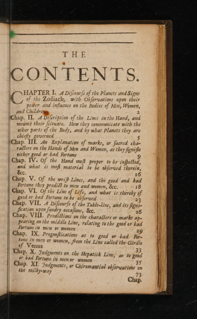 ees BO CONTENTS. . HAPTER I. 4 Difcourfe of the Planets and Signs &gt; of the Zodiack, with Obfervations upon their power and influence on the Bodies of Men, Women, and Childr cy i ler. ie WChap. Il. 4 Defcription of the Lines inthe Hand, an mounts their {cituate. How they communicate with the other parts of the Body, and by what Planets they are chiefly governed ; 5 WChap. UT. An Explanation of marks, or facred cha- ratkers on the Hands of Men and Women, as they fignifie either good or bad Fortune 9 Chap. [1V. Of the Hand mot proper to be-infpetted, and what is moft material to be obferved therein, &amp;c. 16 | Chap. V. Of the wriff Lines, and the good and bad | Fortune they predi to men and women, &amp;c. 18 ) Chap. VI. Of the Line of Life, and what 7s thereby of | good or bad Fortune to be obferved 23 | Chap. VII. 4 Difcourfe of the Table-line, and its figni- | fication upon fundry occafions, Bc. 26 Chap. VIII. Predifions on the charaéters or marks ap= pearing on the midale Line, relating tothe good or bad fortune in men or women 29 Chap. IX. Prognoftications as to Zod or bad For~ tune in men or women, from the Line called the Girdle of Venus 33 Chap. X. Judgments on the Hepatick Line, gs to £008 or bad Fortune in 30h OY women j 35 Chap. XI. Judgments, or Chiromantial obferuations on tue milky=-way 73