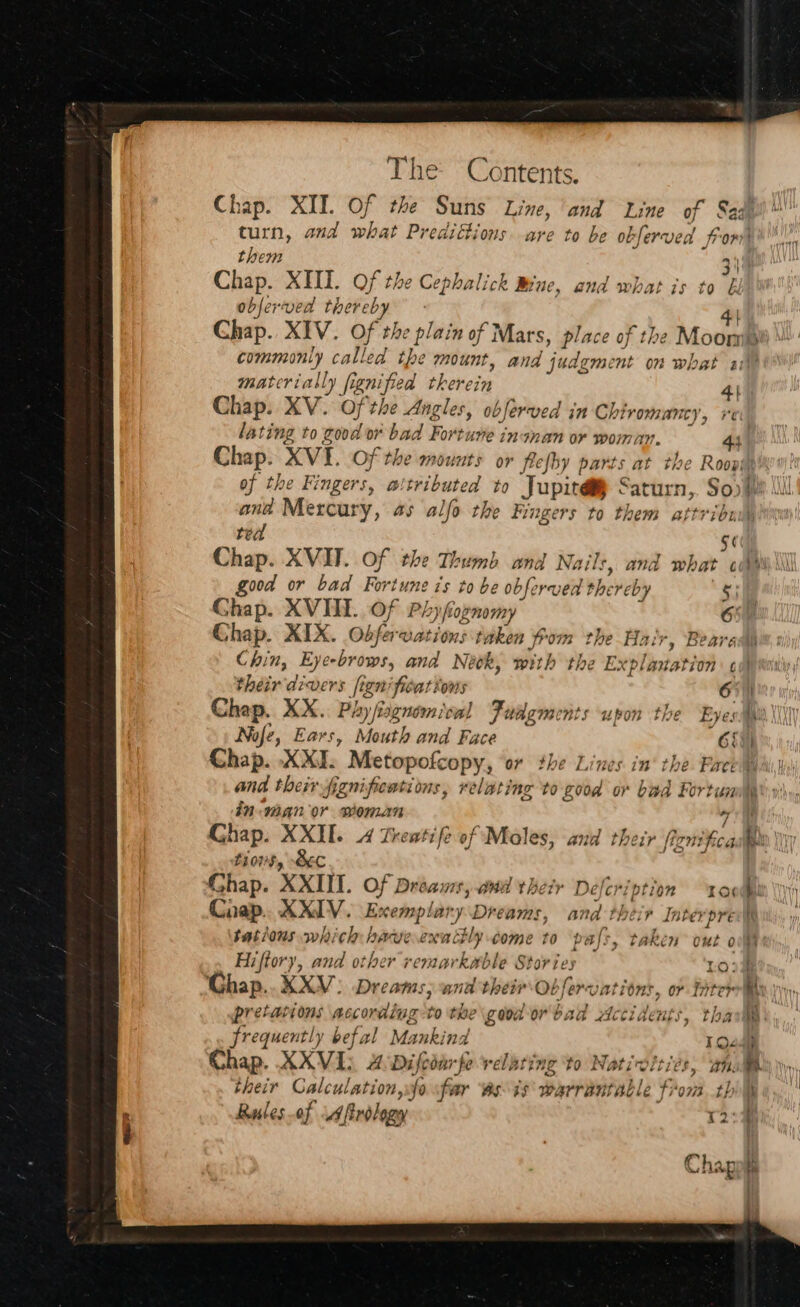 Chap. XII. Of the Suns Line, and Line of § turn, and what Predittions. are to be obferves for?) them 31 Chap. XHI. Of the Cephalick Brae, and what is to &amp; objerved thereby 44) Chap. XIV. Of the plain of Mars, place of the Moompe commonly called the mount, and judgment on what 10 materially fignified therein 4) Chap. XV. Of the Angles, obferved in Chiromancy, lating to good or bad Fortune inanan or woman. 44. Chap. XVI. Of the mounts or frefby parts at the Roopiy of the Fingers, attributed to Jupit@ Saturn, So) We lll ana Mercury, as alfo the Fingers to them attribn ted Se) Chap. XVI. Of the Thumb and Nails, and what ci good or bad Fortune is to be obferved thereby § Chap. XVII. Of Phyfognomy OOF Chap. XIX. Obferuations taken oom the Hair, Beare Chin, Eye-brows, and Neck, with the Explanation ¢ ie their divers fignificattows 67) Chap. XX.. Phy fiagnom vw! Fudgments upon the Eyes sae XIX Nofe, Ears, Mouth and Face 65%) Chap. XXI. Metopofcopy, or the Lines in‘ the. Face Wail, and their fenifientions, relating to good or bad Fortuml,y' sn: AN OY Woman ie Chap. XXII. 4 Treatife of Moles, and their fignifcadien | thors, Sec Chap. XXIII. Of Dreams, and their Deferiptio Bi Chap. XXIV. Exemplary Dreams, and their Inter tations which haweexattly come to pals, taken o Hiftory, and other remarkable Stories Ghap..XXV: Dreams; and their Obfervations, or fit = ~ QO = Ke pa be ~ @) ™ - yy 2. hi their Calculation, sfo sfar ‘esis warrantable from tbl