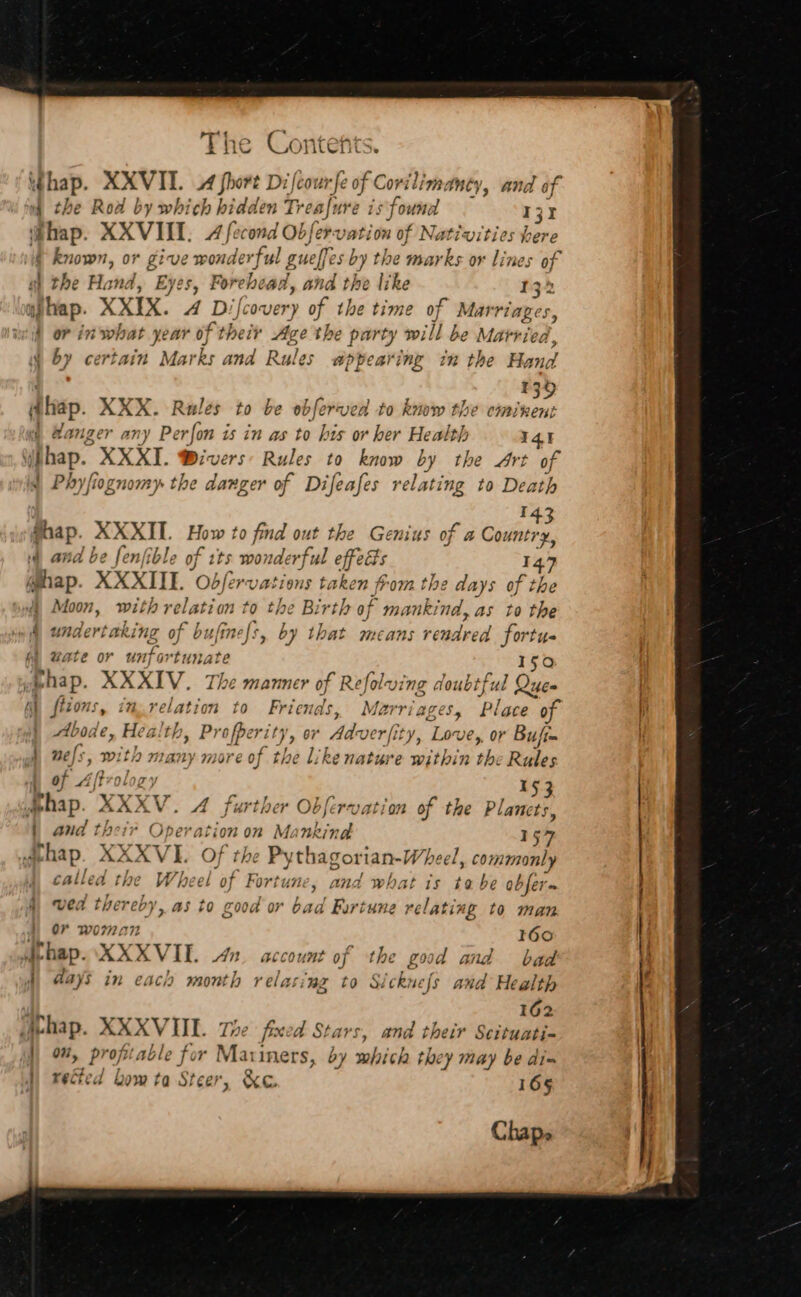 A4q Ne RS ONnTCHS. if hap. XXVII. A fhort Dilcou fe of Covil ilima Mey, and of | the Road by which bidden Treafure is found 131 i#hap. XXVIII. A fecond Ob ferv: ation of Nativities bere 4 known, or give wonderful guelfes ‘by the marks or lines of ah the Hand, Eyes, Forehead, and the like 132 apap. XXIX. 4 Difcovery of the time of Marriages, { or in what year 0} of their Age the party will be Marrie ed, 4 by certain Marks ana Rules appearing in the Hand ¥39 dhap. XXX. Rules to be obferved to know the eminent if Hanger any Perfon is in as to his or her Health 141 iphap. XXXT. Divers Rules to know ey the Art of 1 Phyfiognomy the danger of Difeafes relating to Death 143 Shap. XXXIL. How to find out the Genius of a Country, and be fenfible of tts wo? nderf ul effects Be @hap. XXXIIE. odfer vations taken from the days of the Moon, with relation ” the Birth of mankind, as to the &amp; undertaking of bt sfinels, by that means benders fortus (i wate or unfortunate 150 ide thap. XXXIV. The manner of Refolw ing doubtful Quee i) ftons, im relation to Frien ads, Marriages, Place 9 Abode, Health, Profperit Jp 97 Adverfity, Love, or Bufim 4 nels, With many more of the like nature within the Rules | of Aptroloey 153 wehap. X&gt; XV. A further Obfervation of the Planets, | and their Operation on on Bore 57 shap. XXXVI. Of the Pythagorian- Wheel, oral called the Wheel of Fortune, and what is ta be obfers 4, ved deepaee as to good or bad Furtune relating to man or woma I60 in hap. XXXV Il. 42. account of the £99 id and bad 4 days in each month relacing to Sickn sef[s and Health 162 wehap. XXXVIIL. Te fxed Stars, and their Scituati- |) 9%, profitable for Maiiners, by which they may be dis 4d) vetted Lom ta Steer, &amp;ec. 165