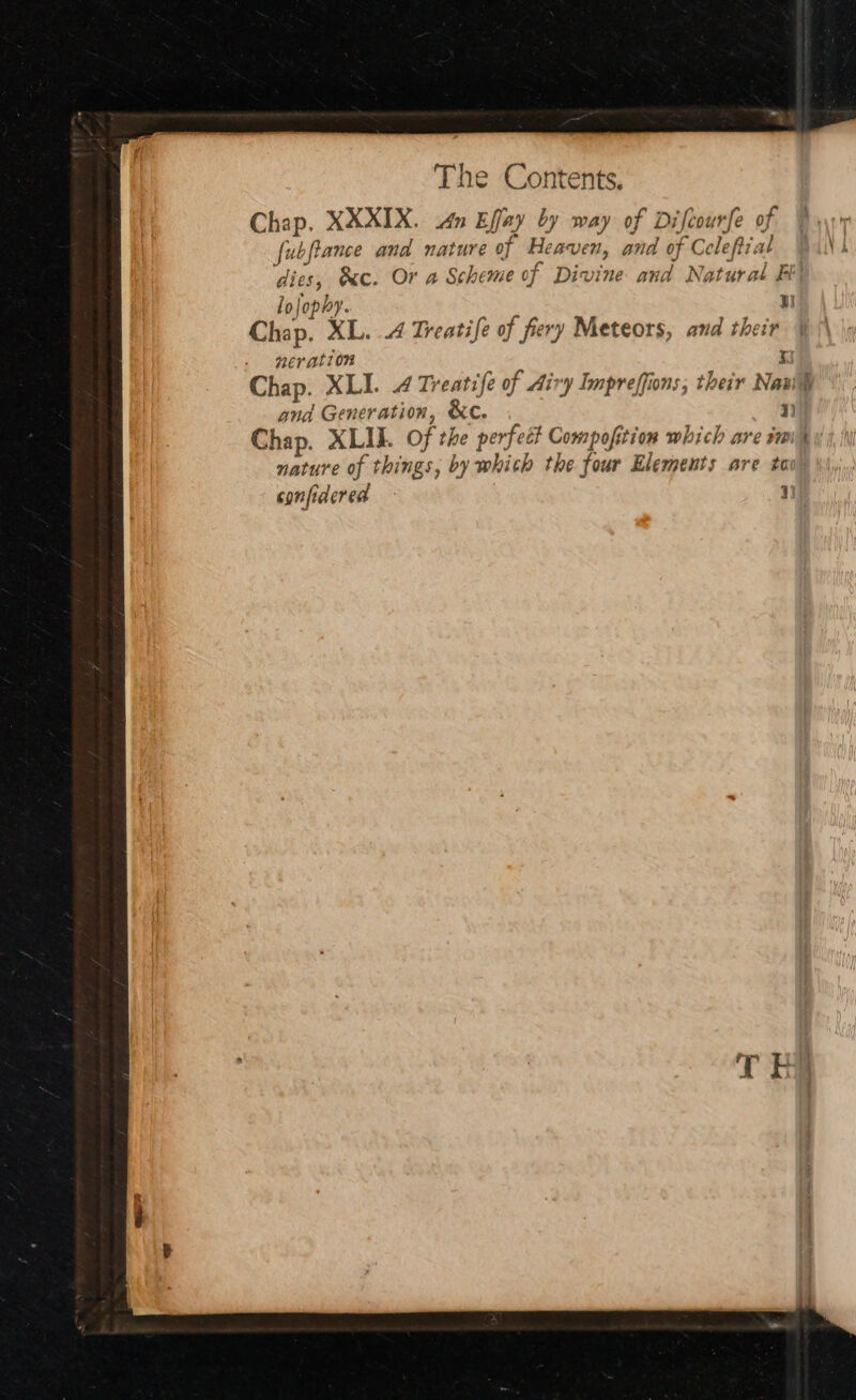 Chap. KXXIX. Mn Effay by way of Difcourfe of 4 fubfiance and nature of Heaven, and of Celeftial AN | dies, &amp;c. Or a Scheme of Divine and Natural Fi lojophy. WI Chap, XL. ..4 Treatife of fiery Meteors, and their nev ation t Chap. XLI. 4 Treatife of Airy Impreffions; their Navih and Generation, &amp;c. 7) Chap. XLII. of the perfect Compofition which are sm nature of things, by whith the four Elements are tov) confidered rr