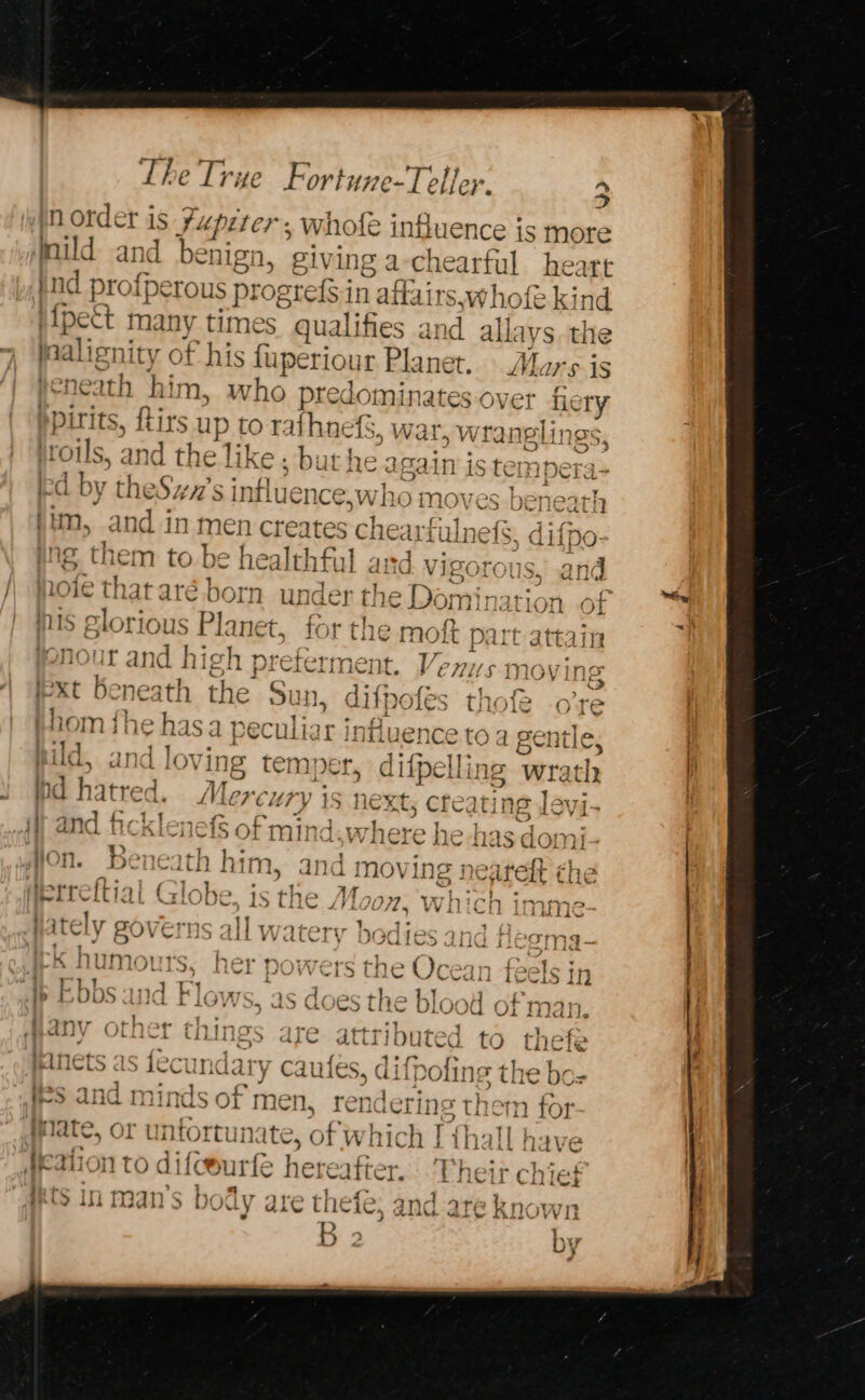 3 norder is fupzter, whofe influence is more mild and beniga, ‘giving a chearful heart nd profperous prog gtefS in affairs, whofe ki ind iipect many times qualifies and allays the inalignir y of his fuperiour Planet. Aare is yene: im, who predominates over fiery i irits, {tits up to rafhnefS, war, wray nglings 53 oils, and th “i ke; but ss again is tempera Id by theSwx’s influence ;swho moves bene eins Set ae Bai } Hm, and in men creates Cneariuinels. I. 3 : Ch j , “thy } “a } »\ | } d fre agen fl ] Se, |, xT hala Ae ime ert e112 | a De. 1S tne LV 7072. VV il Cn ; nA : t | rT o¢ 1] 1X ? IT {Tr 1, die . TING iLO y HV | ‘ Lit 7 ALL \ PAA LUD ASvL Jf 21 4 q ; he ; a j +4 F -K humours, her powers the Ocean feels in | ; 1 é Yr Bet t] 1 j ioe d i &gt; HOODS and t LOWS, as di Cot te bDLOOd Of man. | BS ie) ett on on ibuted to thefe ‘ Aii ¥ VWililwul tikTLIC ait attTi bt utTeG to Lil? &amp; # AwkO CLO JCOCL nape te caufes, diipolin: eT It ei i. . ir? Ali If) a unds of men, renderings them for , late, or unfortunate, of which I thall have | icf4a Le C 1:4, ’ a 2 ag A Re H.- rh mto di iC eurle paves: i neir colet iy ‘dy are thefe: and ar te known B 2 DY