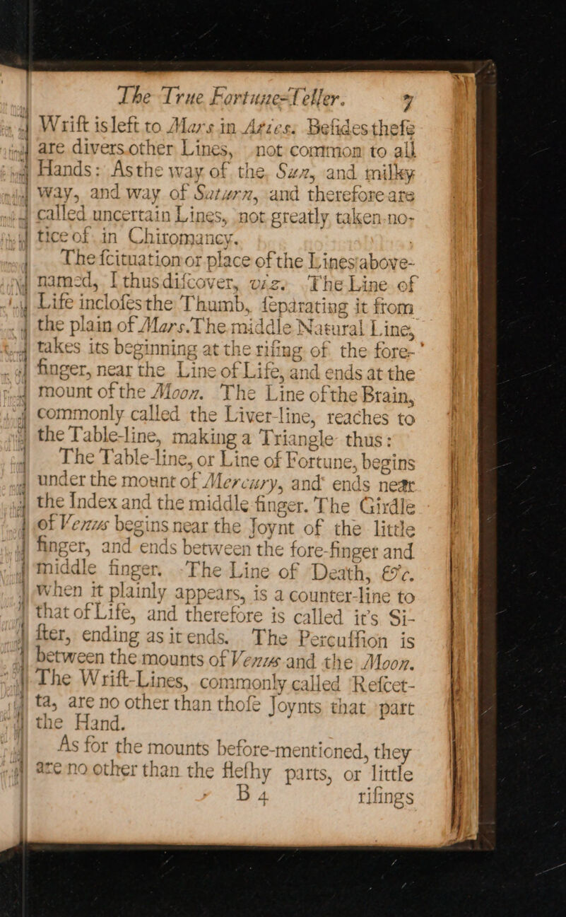 nf | al a q The oe HOTS =f eller. 7 Wrift is left to sin Afies. malas thefe are divers.other ae not contmon: to ail Hands: Asthe w ay of. the, Sz, and ily way, and w way ¢ E Spl and therefore are called uncertain ae Sy not greatly taken-no- tice of.in Chiromancy. 7 The fcituationor place of the Linesabove- named, I thusdifcover, oz) The Line of Life incl lofesthe Thumb, {eparating it from the plain of Mars.Th middle Natural Line, ESA its beginning at the rifing of the f w SAL ee) ¢€ atl fine ear the Line of Life, and ends at the mount of the Moon. The Line ofthe Brain, commonly called the Liver-line, reaches to the Tableline, making a Triai ngle thus: The ‘able-line, or Line of Fortune, hig under the mount of Merci ‘ry, and’ ends the Index and the middle-finger. The Gii Als begins n near the Joynt of the Ae * ager, and ends between the fore-finger an middle fing . » The Line of Death, £5%¢, vhen it plainly aABpe us, is a counter-line to that of Life, and the fter, ending as it en a The Pere seufhicn is between the mounts of Vers and the Moon. The Wrift-Lines,. comm only called ‘Refcet- ta, are no other than thofeé ] oynts that ‘part the Hand. As for the mounts before-mentic oned, they are no other than the flefhy parts, or little rifings