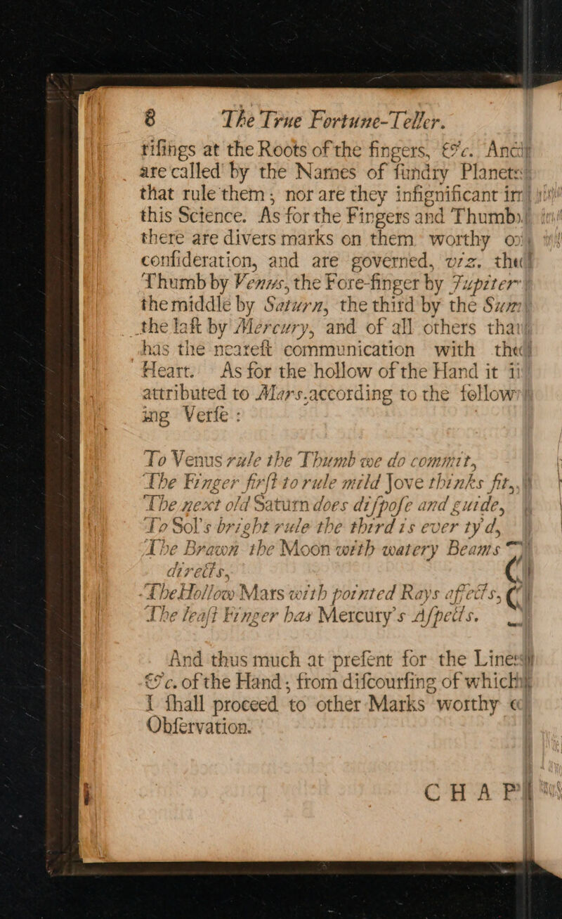 rifings at the Roots of the fingers, €9’c. Andi are called’ by the Narnes of findry Planets: that rule them; nor are they infignificant irr] \it/! this Science. As for the Fingers and Thumb»), je there are divers marks on them’ worthy on; confideration, and are governed, v7z. the! Thumb by Venws, the Fore-finger by Fupzter the middle by Saturn, the third by the Sum) the lat by Mercury, and of all others thavj vhas the neareft communication with the Heart. As for the hollow of the Hand it 11 attributed to Mars.according to the fellow’! ing Verte: To Venus rule the Thumb we do comm, the Finger firfi to rule mild Jove thinks fir, | Lhe next old Saturn does difpofe and g ude, aN To Sol’s bright rule the third is ever ty'd &amp; ¥ 5 The Brawn the Moon with watery Beams ty CUS. : “A heHollow Mars with pointed Rays affects, €° 2 flies | om Gi the leafi Finger bas Mercury's Afpetis. Gm) ‘And thus much at prefent for the Liness €7c. of the Hand; from difcourfling of which 7 = : 1- : i thall proceed to other Marks worthy «] Obfervation. CHA PRN