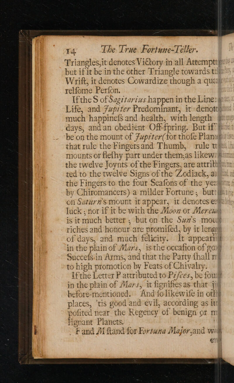 Triangles,it denotes Victory in all Attemptt pi“ but if it be in the other Triangle towards tilje Wrift, it denotes Cowardize though a queay' relfome Perfon. Ifthe S of Sagetar7us happen in the Line: } Life, and Fupiter Predominant, it »denottiii much happinefs and health, with length jue days, andan obedient Of “fpring. But if?) ‘be on the mount of Fuprter(tor thole Plann f that rule the Fingersand Thumb, rule tts mounts or flefhy part under them,as likew hem the twelve Joynts of the Fingers, are attrith/aim ted to the twelve Signs of the ‘Zodiack, a: the Fingers to the four Seafons of the yezi by CHiroma incers) a milder Fortune , butt i on Saturn's mount it appear, it denotes er pail luck ; nor if it be with the Moon or Mercui, is it much better; but on the Sum”’s mow) riches and honour are promifed, by it lenge! of days, and much felicity. tt appear in the plain of Mars, isthe occafion of gory Succefs.in Arms, and that the Party tha Vr to high promotion by Feats of Chivalry. ifthe Letter P attributed to Pifces, be { foul in the plain of Mars, it figniftes as that jij before-mentioned. And folikewite in otf aa tIS g00 d and evil, according as itt) es rear the Regency of benign or m! ienc i Planets. | ~Fand MM ftand for Fortuna Major,and w. K ev