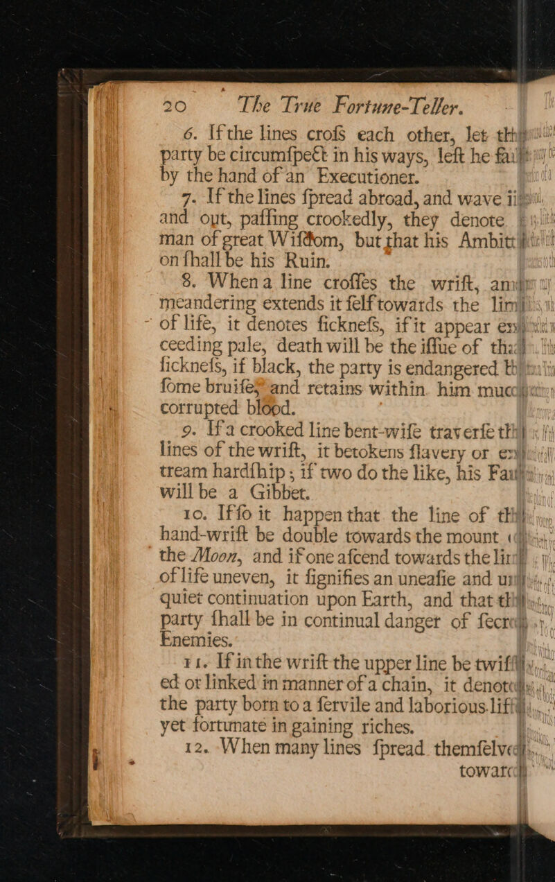 6. Ifthe lines crofs each other, let th} party be circumfpett in his ways, left he fai}! by the hand of an Executioner. 7. If the lines fpread abroad, and wave iii and opt, paffing crookedly, they denote man of great Wiffom, butthat his Ambitt pitt! on fhall be his Ruin. 8. Whena line croffes the wrift, ami} meandering extends it felftowards the limij)s\\i of life, it denotes ficknefS, ifit appear ex!) wki1 ceeding pale, death will be the iffue of tha}. i ficknefs, if black, the party is endangered th) tai'i fome bruifeP and retains within. him. mucositis: corrupted blood. 9. Ifa crooked line bent-wife traverfe thi} lines of the wrift, it betokens flavery or ex)pii; tream hardihip ; if two do the like, his Fanti}; willbe a Gibbet. 10. Iffo it happen that. the line of tHihy j», hand-wrilt be double towards the mount «(\;,\: the Moon, and if one afcend towards the lin} , j, of life uneven, it fignifies an uneafie and unil}},., quiet continuation upon Earth, and that hil}, party {hall be in continual danger of fecred) .»,’ Enemies. ri. If inthe wrift the upper line be twifflly,,.:. ed ot linked in manner of'a chain, it denottdly;,) the party born toa fervile and laborious. iffy... yet fortunate in gaining riches. i, 12. When many lines fpread. themfelvedt,,... towar@ ”“