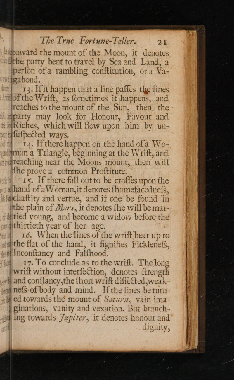 ‘toward the mount of the Moon, it denotes lithe party bent to travel by Sea and Land, a jperfon ofa rambling conftitution, or a Va- ‘ijeabond. | 13. Ifit happen that a line paffes the lines tof the Wrift, as fometimes it happens, and ireaches to the mount of the Sun, then. the myparty may look for Honour, Favour and ¢ilRiches, which will flow upon him by un- i atfufpected Ways. | 14. [there happen on the hand ofa ne wman a Triangle, beginning at the W rift, anc : reach ng near the Moons mount, then wi ‘i ithe prove a cofnmon Proftitute. | 15. If there fall outto be crofles upon the ghand of aW oman,it denotes fhamefacedne efs, sucha ftity and vertue, and if one be found jin ithe plain of Mars, it denotes fhe will be mar- iiried young, and become a widow before the thirtieth year of her age. 4 16. When the lines of the wrift bear up to @ the flat of the hand, it fignifies FicklenefS, li Inconftancy and Falfhood. i), 17. To concludeas tothe wrift. The long )wrilt without interfection, denotes ftrength ill) and conttancy,the thort wrift diflested ,weak vq nefS- of body and mind. Ifthe lines be turn @ ed towards thé mount of Saturn, vain ima- ) ginations, vanity and vexation. But branch- Wing towards Fupiter, it denotes honour and. a 4 ATION LIP TULY,