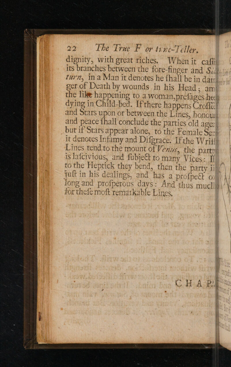 dignity, with great riches. When it cafftt its branches between the fore-finger and Sia turn, ina Man it denotes he {hall be in dar, ger of Death by wounds in his Head; am: the lik happening to a woman, prefages heel dying in Child-bed. If there happens Croftt} and Stars upon or between the Lines, honow) and peace fhall conclude the parties old a ge] but if Stars appear alone, to the Female Ses | it denotes Infamy and Difgrace. Ifthe Wriift Lines tend to the mount of Venys, the parti! is lafcivious, and fubje&amp; to many Vices: Ii to the Heptick they bend, then the party j yatt in his dealings, and has a profpeét onl) |) long and profperous days: And thus mucliip\/\ for thele moft rematkable Lines,