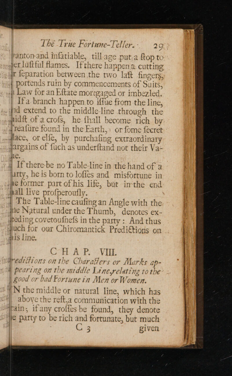 antonand infatiable, tillage put.a {top to ber luftful Hames. Ifthere h appen a cutting ir fey paration between the two laft fingers, | portend ls ruin by commencements of Suits, » Law for an Eftate morrgaged or imbezled. | Ifa branch ed or to iffue fiom the line, nd extend to the middle-line through the hide of a L crols, he {hall become rich by ; reature found in the Earth,: or fome feeret lace, or elie, by purchafing extraordinary jargains of fuch as underfta1 nd not their Va- ne. i If there be no Table-line in the hand of a uitty, he is born to lofies and misfortune in jee former part of his life, but inthe end sall live Brperon ufly. The Table-line caufin ngan Angle with the . ie Natural x nde the Thumb, denotes ex- #reding covetoufnefs in the party :. And thus : Nuch for our Chiromantick Predi€tions on his line. CH AP. oVEE Weed: ions on the C baraGers or Marks ap : | afi on the middle Line,relating to the ood or bad Fortune in Men or W a | IN the middle or natural line, which has 4 above the reft,a communication with the : if any crofles be found, they denote € party to be rich and fortunate, but much C 3 given