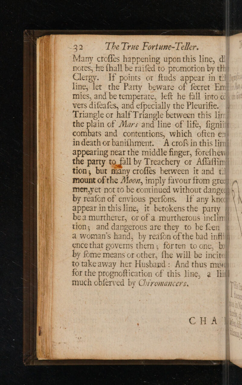 Many ctofles happening upon this line, di notes, he thall be raifed to promotion by thi} Clergy. If points or ftuds appear in til line, let the Party beware of fecret Em! mies, and be temperate, left he fall into ch yu vers difeafes, and efpecially the Pleurifte. Triangle or half Triangle between this lin: the plain of Mars and line of life, figniiil combats and contentions, which often ex indeath or banithment. A crofs in this lim) appearing near the middle finger, forefhew the party to fall by Treachery or Affaffin tion; but many croffes between it and t mount of the Moon, imply favour from gree) p men,yet not to be continued without danged} » | by reafon of envious perfons. If any knej appear in this line, it betokens the party bea murtherer, or of a murtherous inclin tion; and dangerous are they to be feen a woman's hand, by reafon of the bad infl ence that governs them; forten to one, b by fome means or other, fhe will be incited to takeaway her Husband: And thus mu for the prognoftication of this line, a Iii much obferved by Chrromancers.