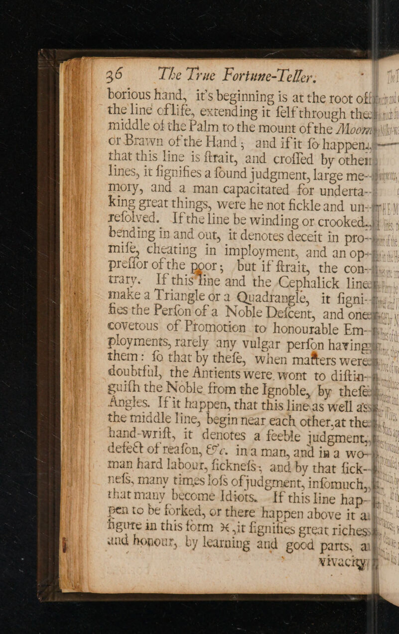 borious hand, it’s beginning i is at the root off} the line of life, ex tending it felf through theol mt) ie of the Palm to the mount of the Moore: or.Brawn of the Hand; and ifit fo apace pert that this line is {trait, ‘and crofled by othen lines, it hignifies a found judgme ent, large me-+} a and a man capacitated for underta- King great things, were he not fickleand un-#! ested If th he line be winding or crooked...) bending in and out, it denotes deceit in pro~ mile, cheati ing in imployment, and an op+y; prefior of the poor; but if ftrait, the con-) trary. if this'line and the -Cepl ralick lineok make a Triangle or a Quadrangle, it fant ! fies the Perfon of a Noble > Defcent, and oned covetous of Ptomotion to honourable Em--f ployments, rarely any vulgar perion havingyp, them: fo that by thefe, when mafters were. doubtful, the Antients were wont to diftin-@..,.,.. euith th he Nok le ftom the Ignoble, by thefed} Angle s. [fit happen, tha at this line.as well assk the Fda line, begin near each other,at thes. ind-wrift, it denotes a ts le judgment,,hh iefeet of reafon, €%c. ina m: a, ot aye 1k a WO} man hard labour, ficknefs, and by that fick-- nef many times lofs of judgment, infomuch,,h, that many become Idiots. - If this line hap- i. pen to be forked, or there happen above it ail heute in this form x it lignities great riches: : id hopour, by learning and good parts, af NIV acKyif