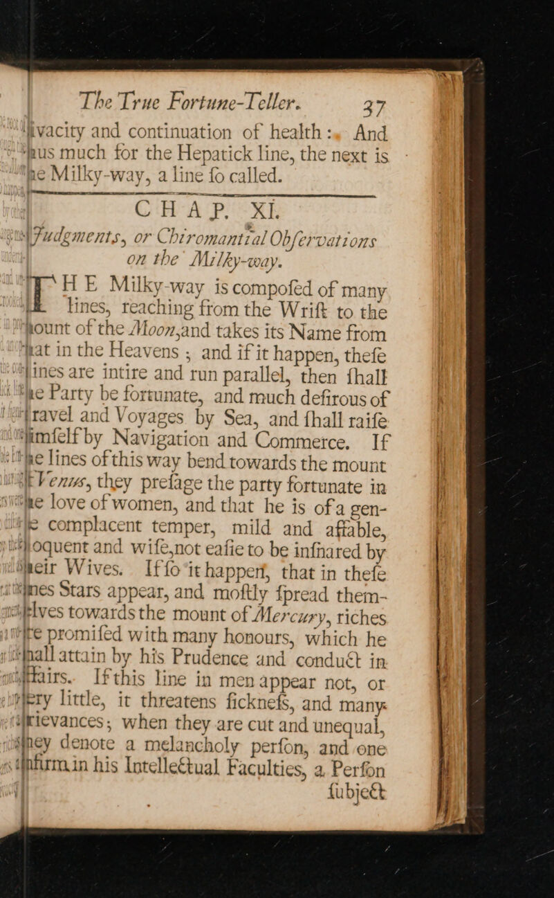 ‘ivacity and continuation of health:. And us much for the Hepatick line, the next is ue Milky-way, a line {0 called. CF ER CHAP XE ial 7udgments, or Chiromantial Obfervations on the Milky-way. HE Milky-way is compofed of many lines, reaching from the Wrift to the pount of the Moon,and takes its Name from fat in the Heavens ; and if it happen, thefe ‘*}ines are intire and run parallel, then {halk ‘She Party be fortunate, and much defirous of fravel and Voyages by Sea, and fhall raife simfelf by Navigation and Commerce. If Hae lines of this way bend towards the mount Venus, they prefage the party fortunate in ne love of women, and that he is ofa gen- ‘F complacent temper, mild and affable, juoquent and wife,not eafie to be infnared by decir Wives. Iffo it happerf, that in thefe wes Stars appear, and moftly {pread them- “itlves towards the mount of Mercury, riches ite promifed with many honours, which he itihall attain by his Prudence and conduét in qijtairs. Ifthis line in men appear not, or Wry little, it threatens ficknefs, and many: ‘eievances; when they are cut and unequal, sey denote a melancholy perfon, and one infirmin his Intellectual Faculties, a. Perfon fubjeét ’