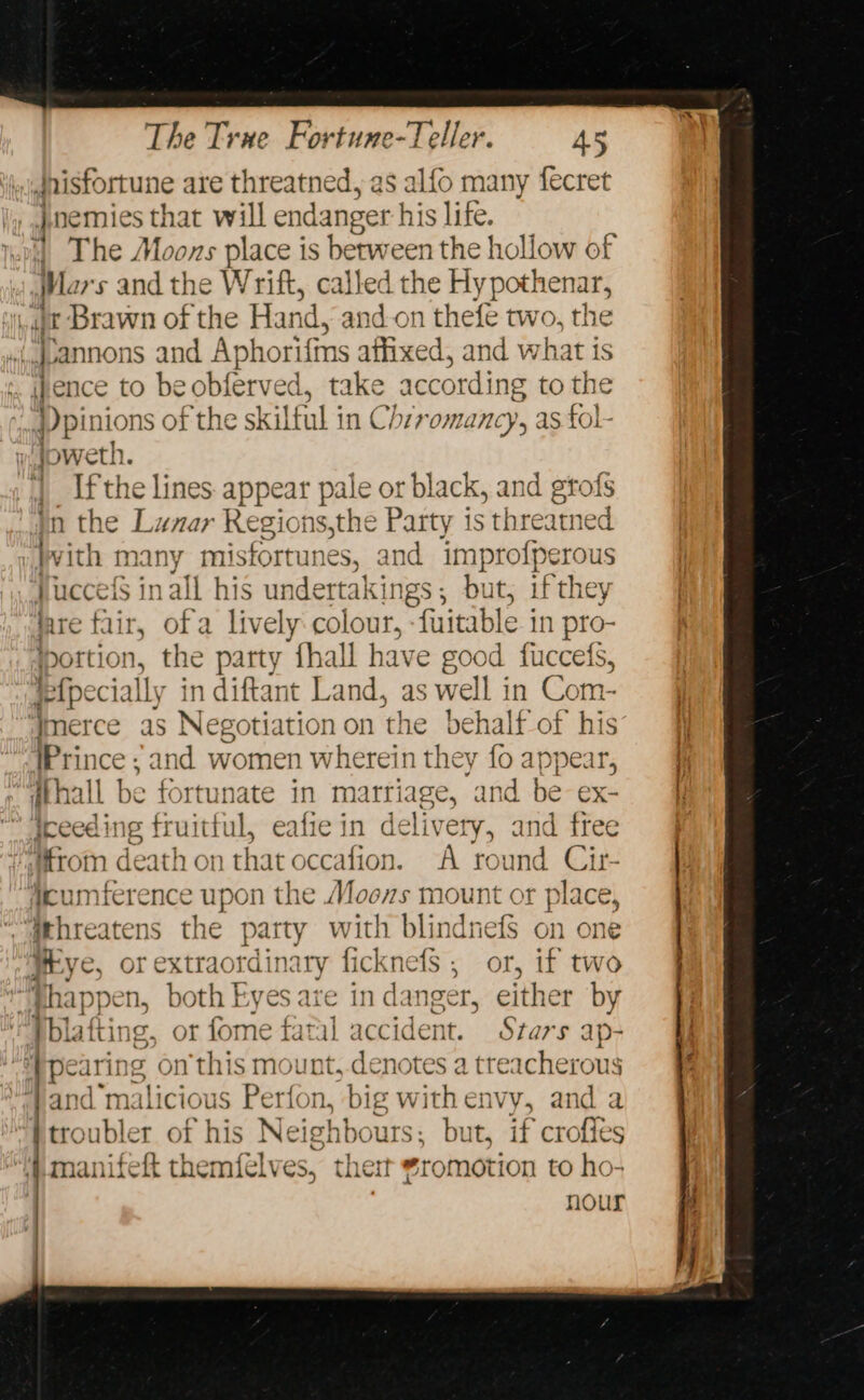 Jnisfortune are threatned, as alfo many fecret jnemies that will endanger his life. 4) The Moons place is between the hollow of if ws and the Wrift, called the Hy pothenar, x Brawn of the Hand, and.on thefe two, the ..qvannons and Aphorifins affixed, and what is ! ence to beobferved, take according to the })pinions of the skilful in Chzromancy, as fol- joweth. | Ifthe lines appear pale or black, and grofs jn the Lunar Regions,the Party is threatned Wvith many misfortunes, and improfperous JuccefS in all his undertakings, but, ifthey lare fair, ofa lively.colour, -fuitable in pro- portion, the party thall have good fuccets, fefpecially in diftant Land, as well in Com- Hmerce as Necoti ation on the behalf of his Prince ; and women wherein they fo appear, dthall be fortunate in marriage, and be ex- iceeding fruitful, eafiein delivery, and free from death on that occafion. A round Cir- Aeumicrence upon the Moos mount or place, threatens the party with blindnefs on one Hrye, or extraordinary ficknefs ; or, if two : phappen, both Eyes are in danger, either by pblafting, or fome fatal accident. Stars ap- pe: iT] ing on this mount,.denotes a poses -}and ‘mali icious Perfon, big withenvy, and a troubler of his Neighbours: but, if croffes manitett themfelves, then t *romotion to ho- nour
