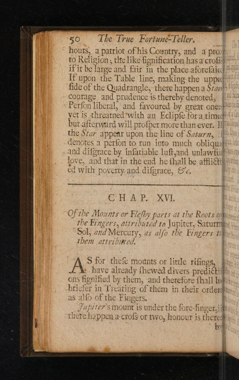 hours, a patriot of his Country, and a pro} | to Religion; the like fignification has a crofi poaas and prudence is thereby denoted, but.afterward will proper more than ever. JI} the Star appear upon the line of Saturn, ‘i love e, and that in the end | he {hall be afflict!) ed with poverty and difg race, ee Qretertcece ser sesame: SERA PSE SEER eg See enenetes vid OH hs poe Vis Sol, geisha hes as alfo the kin gers i itbem QL] hat ed, : S for thefe mounts or litre rifings, gS ons ignited by them, -and therefore fhall bi} oO aS alfo of the Fingers. cmount is undérthe fore_&amp; Jupiter s mount is under the fore-fnger,} there ha {PDE are cro{s or TWo, honour 1s there éb