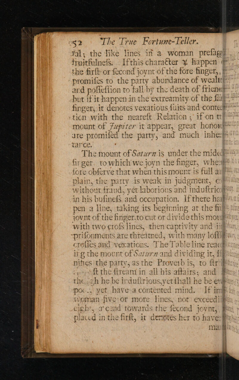 fal; the Tike lines if a woman prelagg) truitfulnels. Ifthis chara€ter % happen ¢, the firft or fecond joynt of the fore finger,, 7 -promifes to the party abundance of wealtt})” ard pofleflion to fall by the death of frien,” but if it he appen in the extreamity of the fay” fing ger, it denotes vexatious faits and-contedp!!™ -ticn with the neareft Relation ; if-on tp mount of jupiter it appear, ereat honow “| are isan d the hence and much inhecps tarc : The mount of Satwrmis under the mide} firger. towhich we joyn the finger, wher fore obferve that when this mount is full a “plain, the party is weak in judgment, ¢ without frand, yet laborious 3 ind induftricall in his bufineds pain ni if there haalf,0 pen a line, taking its beginning at the fi ti jovnt of the finger.to cut or divide this movufettiy, with tw ro crofs lines, t then captivity i Tees s are thteatned, with many lofliyir i A i afies and vexations. The Table and 1 ine reac ns g the mount of Satwrn and dividing it, 1 nities the partv, asthe Proveib ts, ro ftr q ft the ftream in all his affairs: and J the,.ch he be irduftrious,yet {hall he be eve poc., yet. have-a contented mind. If imi cigh’, a'cond towards the fecond jovnt, a p iaced inthe firit, it denotés her to have fie} mag