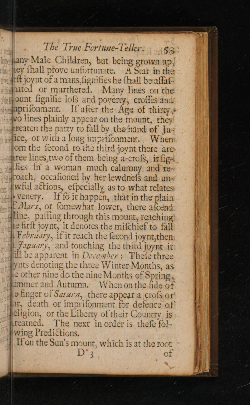 hy fanyt Male Children, but being grown up, ey ihall prove unfortunate, A Star in the Weft joynt of a mans, fignifies he fhall be aflat. #nated or mursthered. Many a on the jount fignifie lofs and ss erty, crofles and eqaprifoams nt. If after the Age of thirty 4vo lines praily appear on the mount, they treaten the patty to fall by the-hand of Ju- #ice, or Ww ang Bis imprtionment.. When fom the fecond to ‘he third joynt there ares tree lines,two of them being a-crofg,: ir figs difies in’ a woman much calumny and te- roach, occafioned by her lewdnefs and un- Jyvful ations, efpecially as to what relates .}p venery. If fo irhappen, thatin the plain AE Mars, or fomewhat lower, there afcend a states Pa fing through this mount, reaching “Ate firft joynt, it denotes the mifchief to falt dh Febru: oe if it reach the fecond joynt,then i Faguary, and touching the thitd joynt. it pill b appare nt in December: Thefe three yints ee. ing the three W inter Months, as he other ni ae do. the nine Months of Spring immer and Autumn. When onthe fide of efinger of Saturn, there appeara crofsor Ht, death or imprifonment for defence of eligion, or the Libe tty of their Country. is ireatned. The next in order is. thefe fol- wing Predictions. || If on the Sun’s mount, which is at t t 2 of 2 Pde EES sect west... 2 — AN A