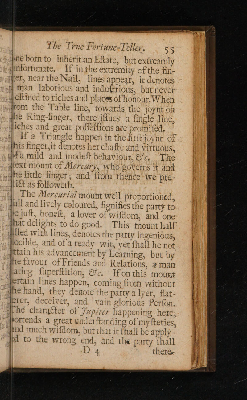 vr pne born to inherit-an Eftate, but extreamly yinfortunate, If inthe extremity of the fin- yer, near the Nail, lines appear, it denotes ¥ man laborious and induftrious, but never ,pettined to riches and places of honour. When from the Table line, towards the joynt on s* The True Fortune-Teller. — 3¢ o jue Ring-finger, there iflues a fingle line, Jiches and great poffffions are promifed, if a Triangle happen in the Airft joynt Of his finger,it denotes her chafte and virtuous, wpta mild and modeft behaviour, €c, The qext mount of Mercury, who governs it and .gne little finger, and fiom thence: we pre- Litt as followeth. _ The Mercurial mount well proportioned, gull and lively coloured, fignifies the party to fe juft, honeft, a lover of wifdom, and one hat delights todo good. This mount half iled with lines, denotes the party ingenious, #ocible, and of'a ready wit, yet fhall he not pttain his advancement by Learning, but by jhe favour of Friends and Relations, ¢man pating fuperftition, &amp;-. Ifonthis mount jettain lines happen, coming fiom without bos ey eee ae dhe hand, they denote the party a lyer, flat- Erer, deceiver, and vain-glorious Perfon. gportends a great underftanding of mytfteries, Aeod much wifdom, but that it fhall be apply- ed to the wrong end, and the party thall ie theres. ee