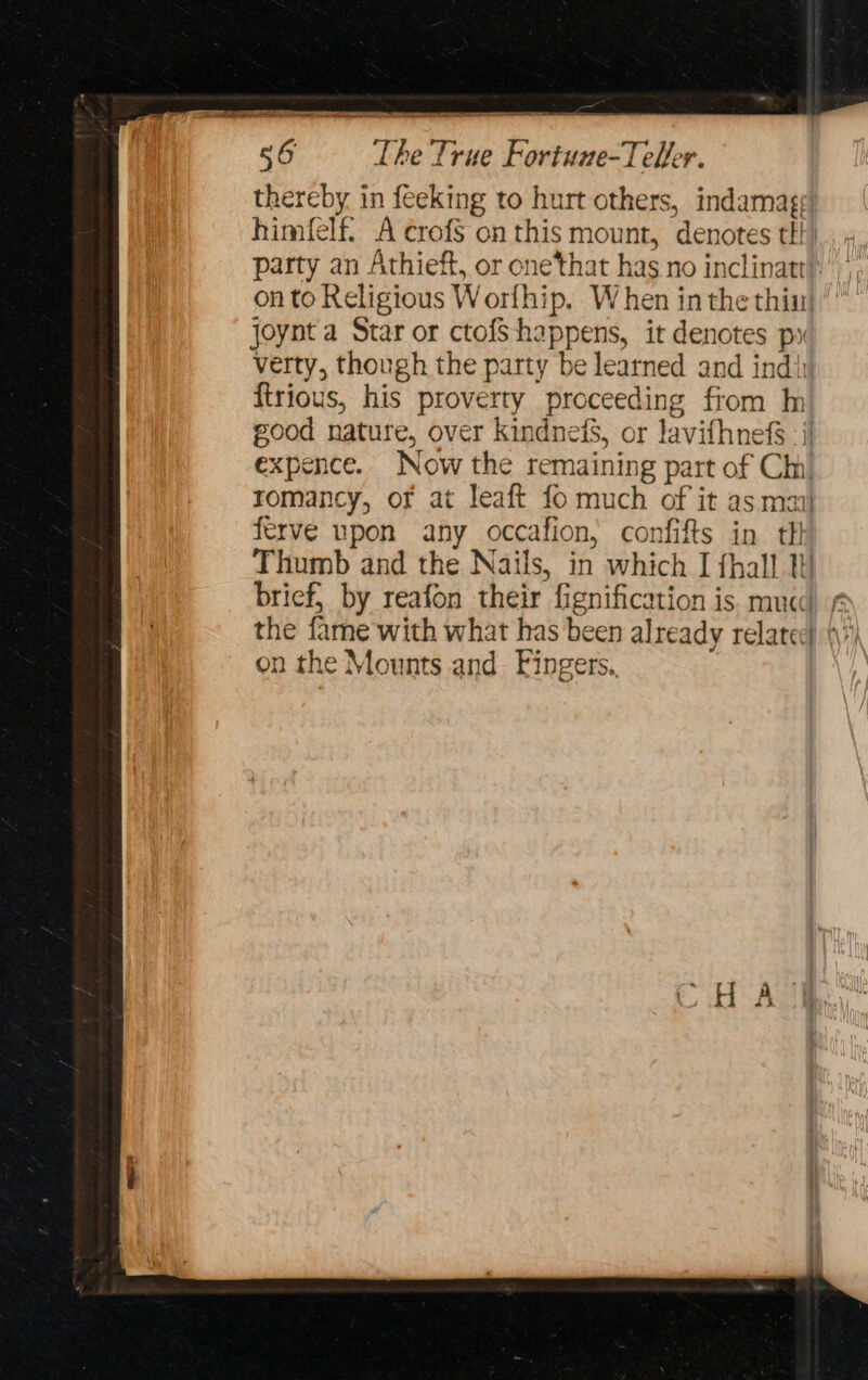 56 The True Fortune-Teller. thereby in feeking to hurt others, indamag: himfelf. A crofS on this mount, denotes ttt). 4. party an Athieft, or onetthat has no inclinatt}.’ on to Religious Worfhip, W hen in the thi! joynt a Star or ctofS happens, it denotes px verty, though the party be learned and ind{ {trious, his proverty proceeding from In good nature, over kindneis, or lavifhnefS | expence. Now the remaining part of Chi romancy, of at leaft fo much of it as mai} ferve upon any occafion, confifts in th Thumb and the Nails, in which I {hall 1 brief, by reafon their fignification is mua! ¢ the fame with what has been already related) 4) on the Mounts and. Fingers.