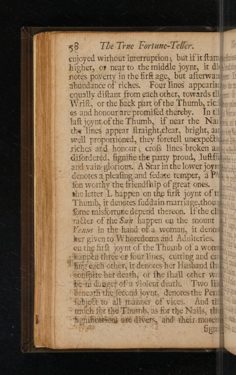 enjoyed without interruption ; but if it ftame higher, or near to the middle joynt, it dig notes poverty in the firt age, but afterwaily st adance of riches. Four lines appearii}; qually diftant from each other, towards a W rif, or the back part of the Thumb, ric’ es and honour are promifed thereby. Int: l ae igh nt.of the Thumb, if near the Nai}, the lines appear flraight, clear, bright, a well proportioned, they foretell unexpectt, riches and. honca ur; crofs lines broken au difordered, fignifie the party proud,’ luftti i and vain-glorious. A Star in the lower joy 5 eatin lealing and fedate temper, a Pd. , fon worthy the friendfhip of great ones. the letter L happen on the firft joynt of ttf, ‘Thumb, it dé notes fudd: ain marriage,thoul nisforrune depend thereon. Li the cli ry &amp; i. 1 &gt;} ” tyy) I BP N icter of the Sv# happen on the mount: fii Venus in the hand ofa woman, it deno# mot % 4 tr W hor &gt; FAME and A 137 f 7aA¢ f aly MCT £iV-CT CO VV. HOTEGOTRS dna MaGuUilerics.. Bap; GPS ed 1 RE ROY ate aah SE A ee a NU) ON THE tse Joye OF the Thuinb of a won,” ¢ fappen three OF four line ie: cu i ing an d CITg. hn each c ther, it denotes Sher st Husband th y f 6 nipire Ber eath, of ¥ the 1 (hall other wig“ Be-in dubper ofa vi unt dealt Two Li i. Beneath the fecond joynt, denotesthe Peri fubjeét to all manner of vices. hed thi | ouch sor the Thumb, as for the Nails, hg i heniheartons avé divers, and their: mate! bi fron J Fas 2 5S