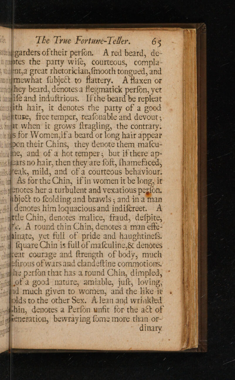 a Nn ae teehee ee Le. garders of their perfon. A red beard, de- yptes the party wite, courteous, compla- ifot,a great rhetorician,{mooth tongued, and eiimewhat fubject to flattery. Ataxen of ‘iphey beard, denotes a flegmatick perfon, yet ‘ingif@ and induftrious. Ifthe beard be repleat fith | lair, it denotes the party of a good iheifttuxe, free temper, reafonable and devout; “ygat. when it grows ftragling, the contrary. 8 for Women,ifa beard or long hair appear pen their Chins, they denote them mafcu- ‘ine, and of a hot temper; but ifthere ap- ears no hair, then they are foft, thamefaced, freak, mild, and of a courteous be haviour: if As for the Chin, if in women it be long, it #enotes her a turbulent and vexatious perion, bject to fcolding and brawls ; and in a man | denotes him loquacious.and indifcreet. A qetle Chin, denotes malice, fraud, defpite, fe. A round thin Chin, denotes a man efte- @ainate, yet full of pride and haughtinefs. auare Chin is tull of mafculine,&amp; denotes eat courage and ftrength of body, much ‘fl of ous of wars and t clandetti ne commotions. whe perfon that has a round Chin, d limpled, of : a good nature, ami Mf jutt, loving, »:fnid much given to wore n, and the like ie plds to the other Sex. A Jean and wrinkted iq@eeneration, bewraying fome more than or- dinary.