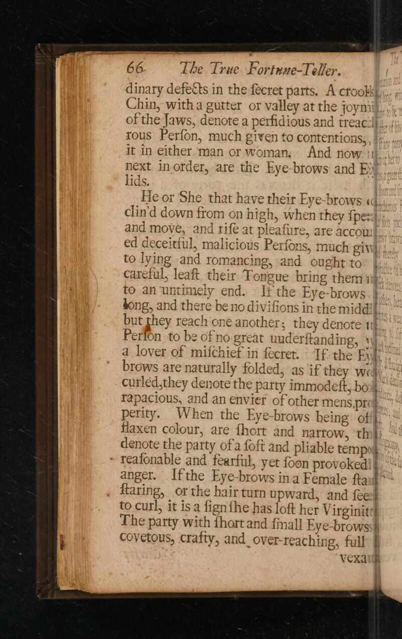 dinary defects in the fecret parts. A crookky.,,. « Chin, with a gutter or valley at the joyniil. et of the Jaws, denote a perfidious and ireac:ij., /\ tous Perfon, much given to contentions, , bj... « it in either man or woman, And now ith... next inorder, are the kye-brows and Ei... lids. | He or She that have their Eye-brows «i, clin'd down from on high, when they {pez} ;. and move, and rife at pleafirre, are accom... ed deceittul, malicious Perfons, much giv) |, to lying and romancing, and ought to careful, leaft their Tongue bring them ui: to an'untimely end. It the Eye-brows. dong, and there be no divifions in the middil.’” but they reach one another; they denote 11 Perfon to be of no great uuder{ anding, Wy... a lover of mifchief in fecret. It the Evi, brows are naturally folded, as if they wed. curled,they denote the party immodeft, bow, tapacious, and an envier of other mens pref.’ perity. When the Eye-brows heing: off. fiaxen colour, are {hort and nartow, thi} ‘ denote the party ofa foft and pliable tempo. » teafonable and fearful, yet foon provokedi '“! anger. Ifthe Eye-brows ina Female ftax}* ftaring, or the hair turn upward, and fee} to curl, it is a fign fhe has loft her Virginite| The party with fhort and finall Eye-browssh covetous, crafty, and_over-reaching, full [ Vexatih