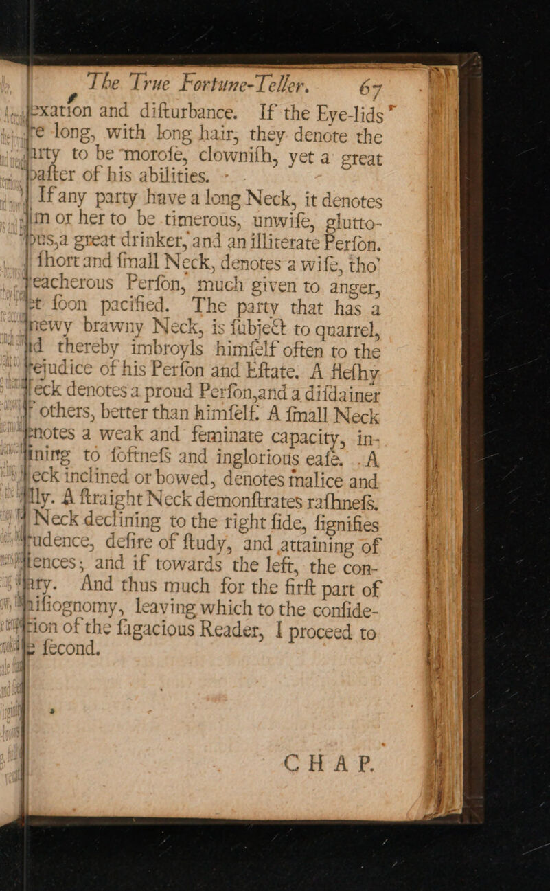 aR ee The True Fortune-Teller. 67 ‘elf? sation and difturbance. If the Eye-lids ire long, with long hair; they. denote the lirty to be morofe, clownith, yet a great f bafter of his abilities. [fany party have a long Neck, i it denotes tim or her to be time TOUS, unwife, elutto- ‘bus,a g sreat drinker, and | an illiverate Ber fou. | {host and fi nall Neck, denotes a wife, tho’ eacherous Perfon * much given to. anger, : ee pacified. ’ The patty hae has a r brawny Neck, is fubject to quarrel, ha p, Bork y imbroyls himflf often to the rejudice of his Perfon and Eftate. A Heth y heck de enotes 2 proud Perf rfon,and a di i{dainer ' others, better than himfelf A {mall Neck fhotes a weak and feminate capacity, in- ‘ini mg to fottnefS and inglorious eafe .A ‘Weck inclined or bo wed, denotes malice and Mly. A fusight Neck demonftrates ra{hnefs, ‘Neck declining to the right fide, lignifies tudence, defire of ftudy y, and attaining of Mtences; and if towards the left, the con- ary. And thus much for the firft part of i fiognomy, leavit ng which to the confide- tion of the {1 gacious Reader, I proceed to We fecond.