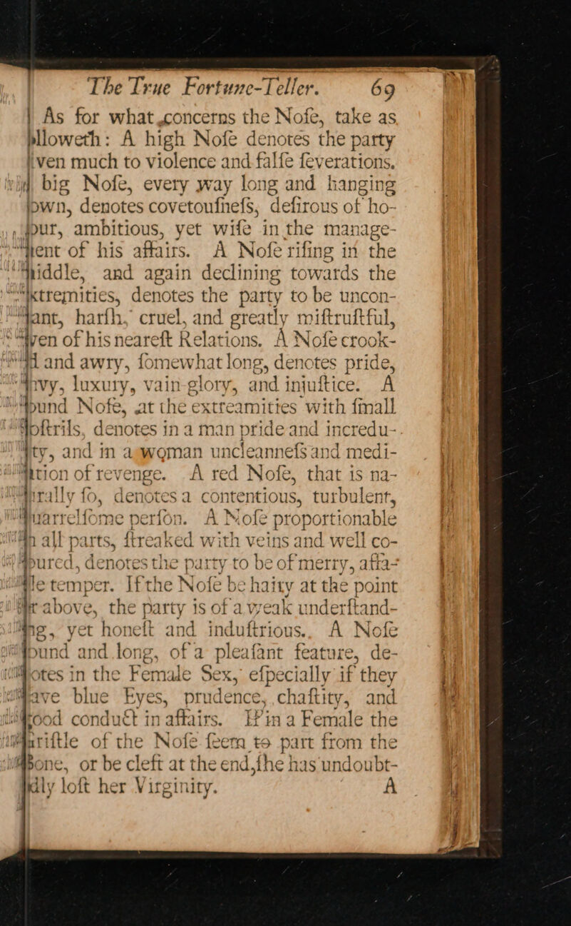 As for what,concerns the Nofe, take as blloweth: A high Nofe denotes the party ven much to violence and falfe feverations. 4 big Nofe, every way long and hanging iown, denotes covetoufhefs, defirous of ho- ,gour, ambitious, yet wife in the manage ‘Ment of his affairs. A Nofe rifing in the “hiddle, and again declinin &amp; towards the ie “_xtremnitic es, denotes the party to be uncon- jant, harth, cruel, and greatly miftruftful, ' * yen ‘of his neareft Relations, A Nofe ctook- i and awry, fomewhat long, denotes pride, “i Vy, luxury, vain-glory, and injuftice. A ‘bund Nofe, at the extreamities with {mall Goftrils, denotes in a man brite and incredu- Ty , and in aewoman uncleannefSand medi- ition of revel ige. A red Nofe, that is na- tiralls {( , aenotes a contentious, turbu lent, 1 belittad perfon. AN Nole pl ‘oportio ynable all parts, ftreaked with veins and well co- ‘ed, denotes the party to be of merry, afta- letemper. Ifthe Nofe be haity at the point Wt above, the party is of a weak underftand- ng&gt; yet honeft and induftrious.. A Nofe und and long, of a pleafant feature, de- otes in the Female Sex, efpecially if they Have blue Eyes, prudence, chaftity, and “food condu€t in affairs. E?in a Female the tiftle of the Nofe feem to part from the one, oF be cleft at the end,fhe has undoubt- y loft her Virginity. =~