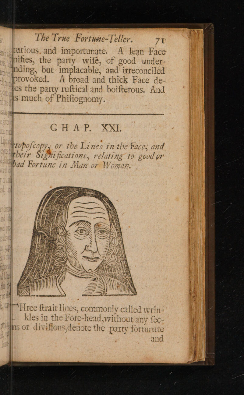 The vi Fortuve-Teller. 71: kurious, and importunate. A lean Face dnifies, the ait y wife, of good under- indi ing, but implacable, amd irreconciled provoked. A broad and thick Face de- cs the party ruftical and boifterous. And $ much. of Philiognomy. | GH APP: ? ORE Peepofé Py 4 r the , £ Ines 772 th , Face, and Wher Sifhi fc tions, relating to good pr bad For liuHE in ol, Van o O } V7, eee a ae + iy that fe bf EF PS \ if } f Ye ue f air (i &gt; ae ; peayriill | een | |\W\ NN : Vk J Jn sintinsalemtaiohte taearcr le, dares ARREARS } J ; pene oe Ppa nivec rT, A} eters : miree {trait ines, comfn rel 4, nly Ca tj wGi VV } 1 RR Pe aoe eh i. kles in the Fore-head.wit] hout 2 anv {ec- ) | sor divifions,d the party nt