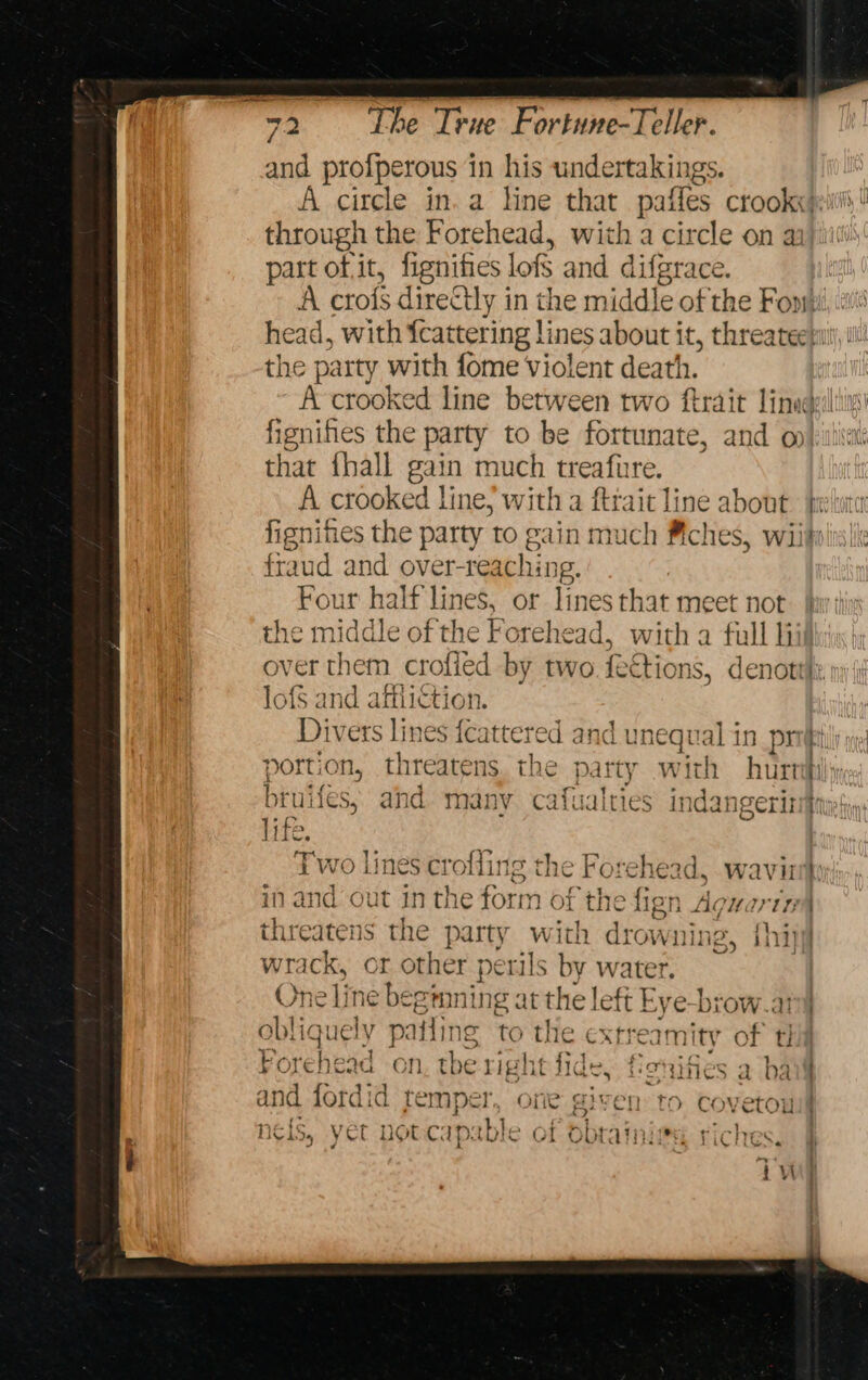 sa prolperous 1 in his undertakings. | A circle in. a line that paffes crookx}eitii,! through the Forehead, with a circle on a part of it, fignihes lofs and dife grace, A crofs directly in the midd] le of the Fonsi head, with {cattering li ines about it, threateesut, il! the party with fome Violent death. A crooked line between two ftrait linucpilti fignihes the party to be fortunate, and o that ihall gain much treafure. A crooked line, with a ftrait line about berluter fignifies the party to gain much #ches, wiits fraud and over- teaching, Four halt lines, or lines that meet not the middle of the Forehead, with a full hii over them crofied by two feet ions, denott}i,| lofs and afiiictios Divers lines fester and unequal in pr porti ON, threatens. the party with hurt bru ies, and many cafualties indangeris if: . Two lines crofling the Forehead, waviri) in and out in the form of the fien Agu Midi | threatens the party with drowning, {hipy wrack, or other perils by water. One line beginning a it the] ett E ye-biow.: obli ique ely pafiing 4 the ext ‘ecamity of 1 t! Forehead on. the right fide, fonif nes a ha and fordid temper, one given to covetou 4 rye iv ii drt. Twa ty cent gear a eon ~~