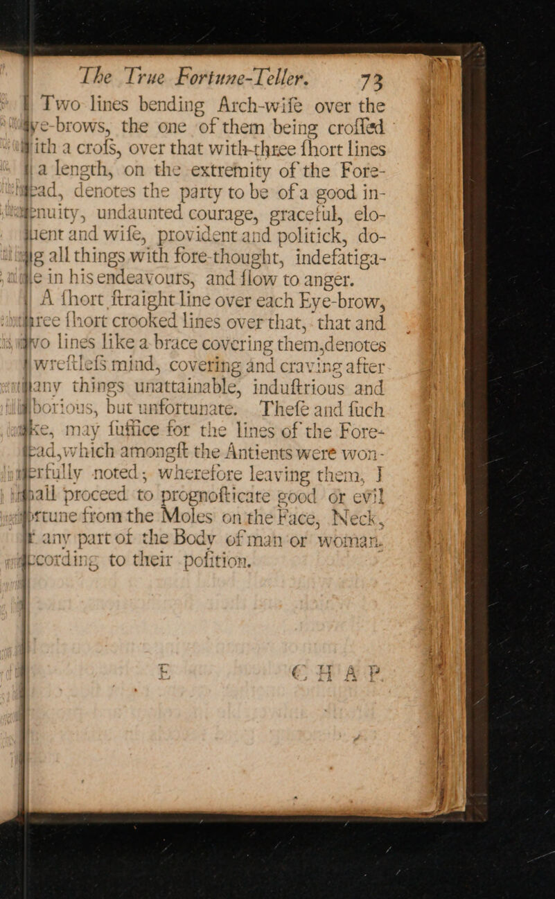 } Two lines bending Arch-wife over the iye-brows, the one of them bei ing crofied ith a crofs, over that withthree hort lines ja length, on the extremity of the Fore- | lead. denotes the party to be of a good in- #enuity, undaunted courage, graceiul, elo- iient and wit ie, prov ident and politi ck, do- ig all things with fore-thought, indefatiga- ye in hisendeavours, and flow toa inger. A fhort ftraight line over each Eye-brow, uree {hort crooked lines over that, - that a1 nd ro lines like a-brace covering them,denotes wreitlels mind, covering and crav ing after any things unattainable, induftrious and i borious, but unfortunate. mel and fuch i » % a¢ } = gt ae a ye, may futtice for the lines of the Fore- rad.w ‘Thich amonett tne Aiitionsl were won- I mae. - dmaaber eo + * on L/ tie} ruLLY noted : wnetretore leay Ing tiem, j all veh é, one 19 SRA PEE eee a i] all proceed to prognotticate good or eV)! gpttune from “ae a oles on the } 'ace, Neck E diy part OF ¢ e Body or ‘man Or woman. dbcording to ic eir polition. 4