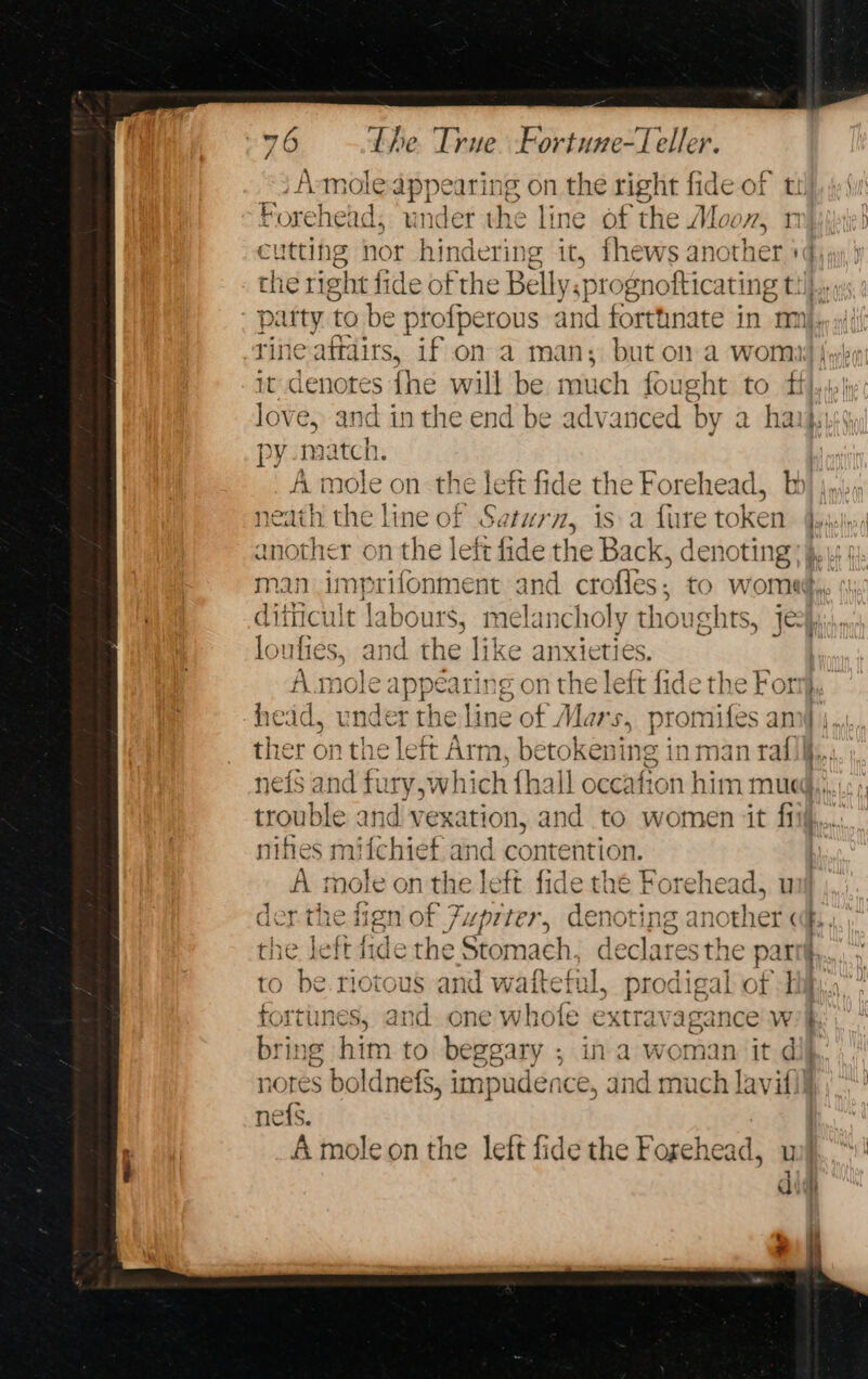 Amoleappearing on the right fide of t Forehedd, under the line of the Moon, utting nor hindering it, fhews another ' be ritie affairs, if on a m in; but on a womi py match. A. mole on the left fide the Forehead, b neath the line of Saturn, is:a fure token another on the left fide the Back, denoting lou lies, and the like anxieties. r) - on + = head, under the line of Mars. promifes an p nifies mifchiet and contention. der the ien of 7, upiter, aceno tj INS 5 anc ther ( A Bs the leftdide the Stomach , declares the parti fortunes, and one whole extravagance w bring him to beggary ; in a woman it d - ne{s. A moleon the left fide the Forehead, u