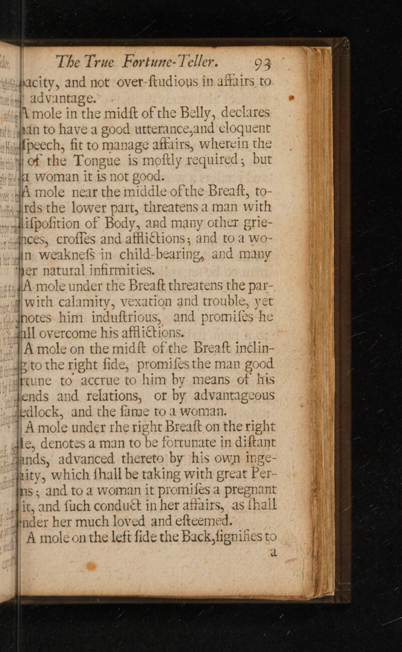 pacity, and not over-ftudious in aftairs to advantage. A mole in the midft of the Belly, feta han to have a good wetetances ind el loquent Meech, fit to manag 6 alates, wherein the qi of the Tongue is moftly required; but Wied Woman it 1s not eood. 4A mole near the middle ofthe Breaft, to- . jtds tl 1¢ lower part, threatens. a man with » ftifpolition of ’ Body, sie many other grie- gnces, croiles and | afili€tions; and to a wo- jin. weaknefS in child-bearing, and many ‘er natural infirmities. -«,#A mole under the Breaft threatens the par- jw ith calamity, vexation and trouble, yet notes him. ind uftrious, and promifes he il overcome his aff Licti ions. i mole on the midit of the Breaft inclin- 2 Brae ED fide, promifes the man good it to accrue to him by means of his jel eae and relations, or by advantageous gedlock, and the fame to a woman. | A mole under rhe right Breatt on the right gic, denotes a man to be fortunate in diftant junds, advanced thereto by his own inge - nity, which fhall be taking with great Per- ns: and toa woman it promiles a pregnant it, and fuch conduct in her attait s, as thall #ader her much loved and efteemed. 1 A mole onthe left fide the Back, fignities to