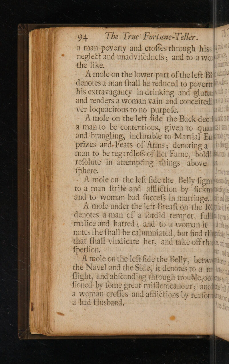 a man poverty and crofles through his! negle&amp;t and unadvifednefs, and to a weet! the like. A mole-on the lower part of the left Bi} denotes a man {hall be reduced to povertt! his extravagancy in drinking and glutted)! and renders a. woman vain and conceited}! ver loquacitous to no purpole. | A mole on the left fide the Back deci}: a man to be contentious, gi ven to quail and brangling, inclinable to Martial Eat prizes and. Feats of Arms ; denoting a a man to be regardlefs of her Fame, boldiffa refolute in attempting things above {phere. A mole on the left fidethe. Belly figna} kati to a man {ftrife “ . affliction by fickn Satine and to woman bad fuccef$ in marriage, re ] id &gt;. ? f- fis A mole under th e leit Breaft on the RiUbisil ty den IC TES at nan of. a fondid { my ot. fil] i malice and hatred: and to a womnun it notes Ane fhall be calumniated. as nnd tl = = : that fhall vindicate her, and take of th fperfion. A mole onthe left fide the Belly, beew the Navel and the Side: it denotes to a flight, and abfconding through ttouble.oe fioned by fome gre at nifdemeanour : a woman crefies and afflictions by reafor ad bad Husband. ~ ne ree be. Oy a’