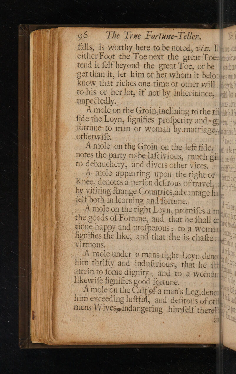 falls, is worthy here to be noted, viz. [I either Foot the Toe next the great Toe} tend it felf beyond the great Toe, or be | 4yix ger than it, let him or her whom it beloobesy mr know that riches one time or other will! be to his or her lot, if not by inheritance, unpectedly. A mole on the Groin, inclining to the ri tide the Loyn, fignifies profperity and +g:| 1ortune to man or womai by matriage., otherwile. A mole’ onthe Groin on the left fides) jy notes the party to be ell ious, much giil to debauchery, and dive ther Vices. AD role appear ng upon the right-or cnee, denotes a perfon defirous of tr oy V ihe ing fir: ange Countries,advantage h ic If both i 11ear ning = and fortune. A mole on the tig sht Le yn, promifes aim the soods of Fc reune, and that he fhall « tijue-happy and profper 7()) IS Of 5 to d Womail Rees the like; an yhetany he is. chafte say: virtuous | “A mole under @ mans-rieht Lovn.denc ) him thrifty and 3 induftrious,, the he lat’ HE itn attain t tojome dignity; and to a woman | likewite fignifte: s good fortune. A ‘mole on the Calfef'a man’s Leg.d him exceeding Inftfirl, and delitor Soft | ted rh . mens Wiveswindangering himfelf there  )