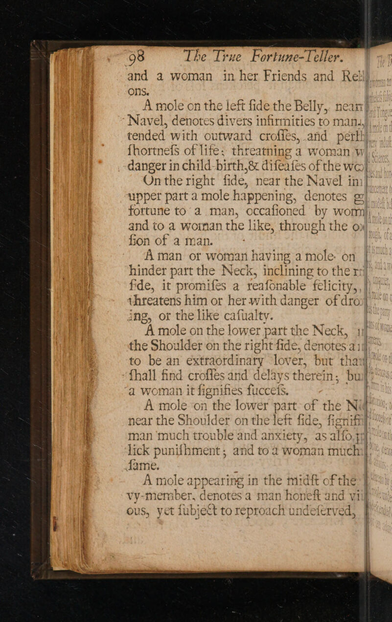 and a woman inher Friends and Reti)...,, ons. A mole on the left fide the Belly, Navel, denotes divers infirmities to 1 : tended with outward crofies, .and pet fhortnefs of lite: threatning a woman 4 danger in child birth, 8 difeates of the we Onthe right fide, near the Navel in upper part a mole hapr ening, denotes ge} fortune to’ a man, occafio ned by wom and to a wornan the like, through the on fion of a man. Aman or wom an having a mole: on | hinder part the Neck, inclining to the rej fide, it promifés a reafonable felicity, }) ihreatens | him or her.with danger of dro ing, ot the like cafualty. A mole on the lower part the Neck, “a the Shoulder on the right fide, denotes ai to be an extraordinary ‘lover, but tha {hall find crofles and delays therein; buf “a woman it fignifes fuccets. A role on the lower patt- of the N ‘ near the Shoulder onthe left fide, ficnifiil man ‘much trouble and anxiety, as aIfo.4 1 lick punifhment; and to 2 woman much fame. A mole appear ng in the midi « fthe vy-member, denotes a man honeft and viif ous, yet fubjett to reproach undeftrved =~ x¢ I x i iu ~ Ac a angatiesree- 5)