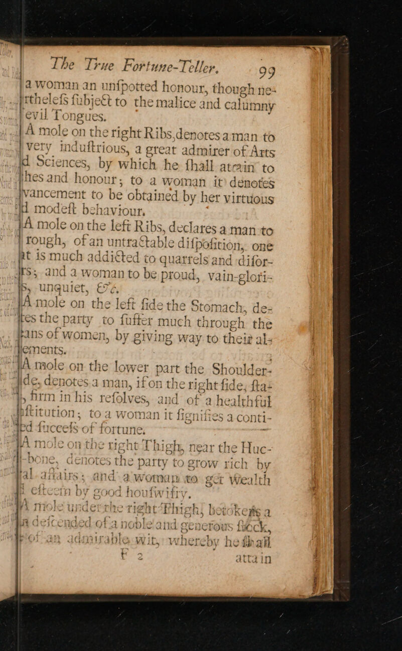 4 woman an un potted honour, though nes | ptheless fi ibjekt to the malice and calumny evil’ Pongues. n mole on the right Ribs,denotesa man to i verv } Very induftrious, a great ; pee nirer of Arts M1 Sciences, by which he fhall atein to jhes and. honou ir; tO a Woman it) denotes jvancement to be obtained by her virtuous id modeft behaviour, (41 mole on the left Ribs, declares a man-to | rol ugh, of an untractable difpofition, one 1uch addicted to quarrels and :difor- its; and a woman to be proud, vain-glori- iS, UNgulet, EF¢, : _ tA-mole on the left fide the Stc omach, dez tes the party to fufter much through the Fans of women, by giving way to their als Heme nts. VA mole on the lower part the S 10ulder- f Ne 7 as 2. 30K. 1, &gt; acl &gt; | le, denotes.a man, ifon the ight fide, fta+ 3 i} y oC on ~ ag © &gt; 7a | f* ‘i, fir ninhis refolves, and of a healthful Mititution, toa woman it fign ioe iccets of fortune, | 9 +45 “tarht! fb Ae - Tine ~ | mole on the right J high, near the Huc- | th b JU a | ae “HT + 0\1x7 icnores the party i ) BTOW L1¢ ~ @ q al-ditayys; and. awomanm to get Wealth : x &gt;