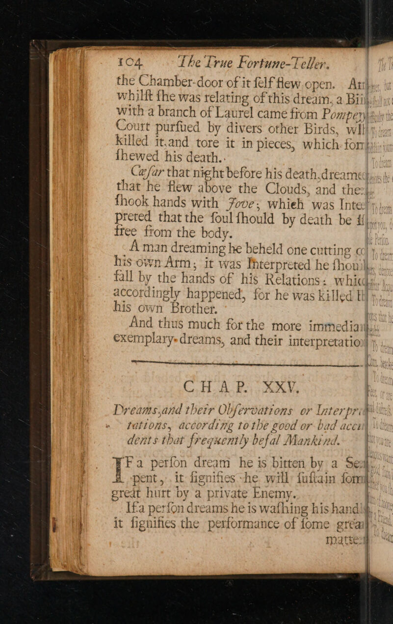 the Chamber-door of it felf Hew.open. Artl, whilit fhe was relating of this dream, a Biik with a branch of Laurel came fiom Pom DeWalt Court purfued by divers other Birds, wilt Killed it,and tore it in pieces, which for: {hewed his death.. _ Cesar that night before his death,dreamed hat he flew above the Clouds, and the?! thook hands with Youve; whieh was Inte), preted that the foul fhould by death be ij, free fiom the body. A man reaming he beheld one cu tting co} } 10 Ail ‘ ‘the Fisccts SF hig Ribrcte : wn accot idingly happened, for he was killed his own Brother. And thus much forthe more immediay exemplaryedreams, and their interpretatio Sera eran nn ie eprint theres erect nts DALI ETE CB. Beto eA Dyeams,and thetr Obfer ‘Oations or Ln Ler preg ith tations, according tothe good or-b 0 accitl dents that freg: ently befal Mank bt 1 if, Fa perion dre dM he is bitten by a dE | H pent, .it hienihes he will: fuftain form q great hurt by a private Enemy. | Ifa periond reams he is wafhing his h and ig Rt it fignihes the performance of fome ereail | mattes!