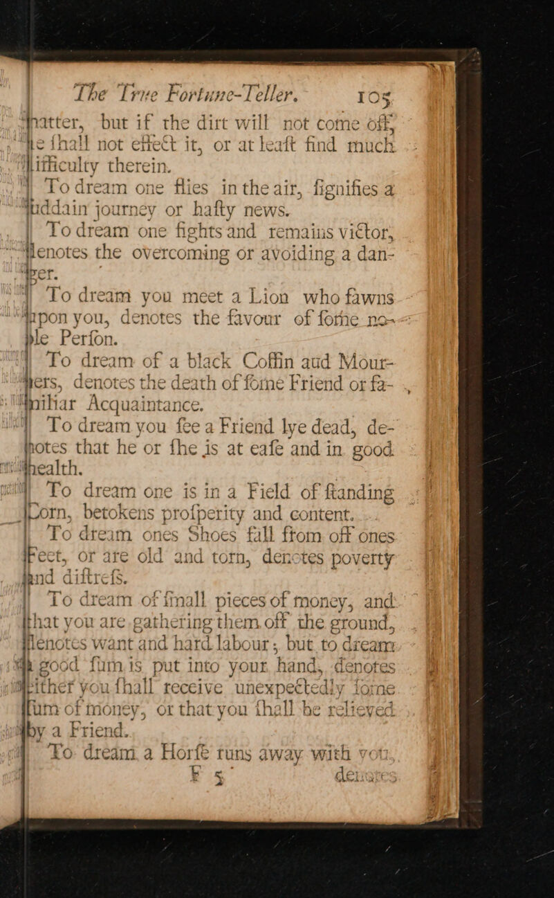 Wpatter, but if the dirt will not come off ote, he inall not etect it, or at leaft find much Hitficulty therein. To dream one flies in the air, fignifies a juddain journey or hafty news. | Todream one fights and remains viétor, Hlenotes the overcoming or avoiding a dan- To dream you meet a Lion who fawns { #pon you, denotes the Esvonit of forhe_no- ble Perfon. | To dream of a black Coffin aud Mour- hers, denotes the death of forne Friend or fa- Mniliar panei | To dream you fee a Friend lye dead, de- i jotes that he or fhe : is at eafe and in good health. To dream one i: Lorn, betokens pro ina Field of fta sna Wig perity and content. To dteam ones Shoes fall from. off ones ect, or are old and torn, denctes poverty d aif To dream of imall pieces of money, and hat you are eathel ting them. off the ground, Henotes want and hard labour ;, but. to dream 4p good {fum.is put into your, hand, denotes Meither you {hall receive unexpectedly iome fum of ills Sk or that you {hall be relieved by a Friend. To: dream, a Horfé runs away with % dei a ~*~. _