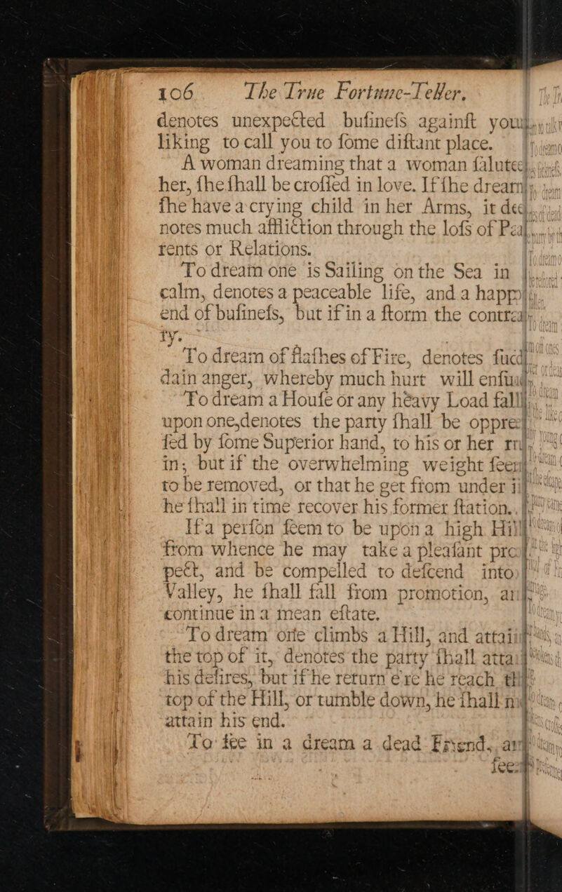 denotes unexpected bufinefS againft you liking to call you to fome diftant place. A woman dreaming that a woman {faluted her, {hefhall be croffed in love . If ihe dream}; fhe have a cry ing child in her Arms, it ded, notes much affli¢tion through the lofs of Peal, rents or Relations. To dream one is Sailing onthe Sea in |,,, ath denotes a peaceable “life, and. a happo}« end of bulinefs, but ifin a ftorm the contrza} iV. ~ To dream of flafhes of Fire, denotes fucd). dain anger, whereby much hurt will enfuu, To dream a Houfe or any héavy Load fall upon one,denotes the party thall be oppree] wi by fome Superior hand, to his or her ar ; but if the ov erwhelming weight feeri is he removed, or that he get its under ii} he fhall in time recover his for ner itation. Ifa Peron feem to be upon a high Hill from whence he may takea plealant prof pe ect, and be compelled to defcend into)} Valley, he fhall fall from promotion, anf cont! : ne ina mean eitate, | To dream ore climbs a Hill, and attai the top of it, denotes the party thal atta his etre! but if he return ere he reach th!) top of the Hill, or tumble down, he thall-n attain his end. To fee in a dream a dead Fiend, any]