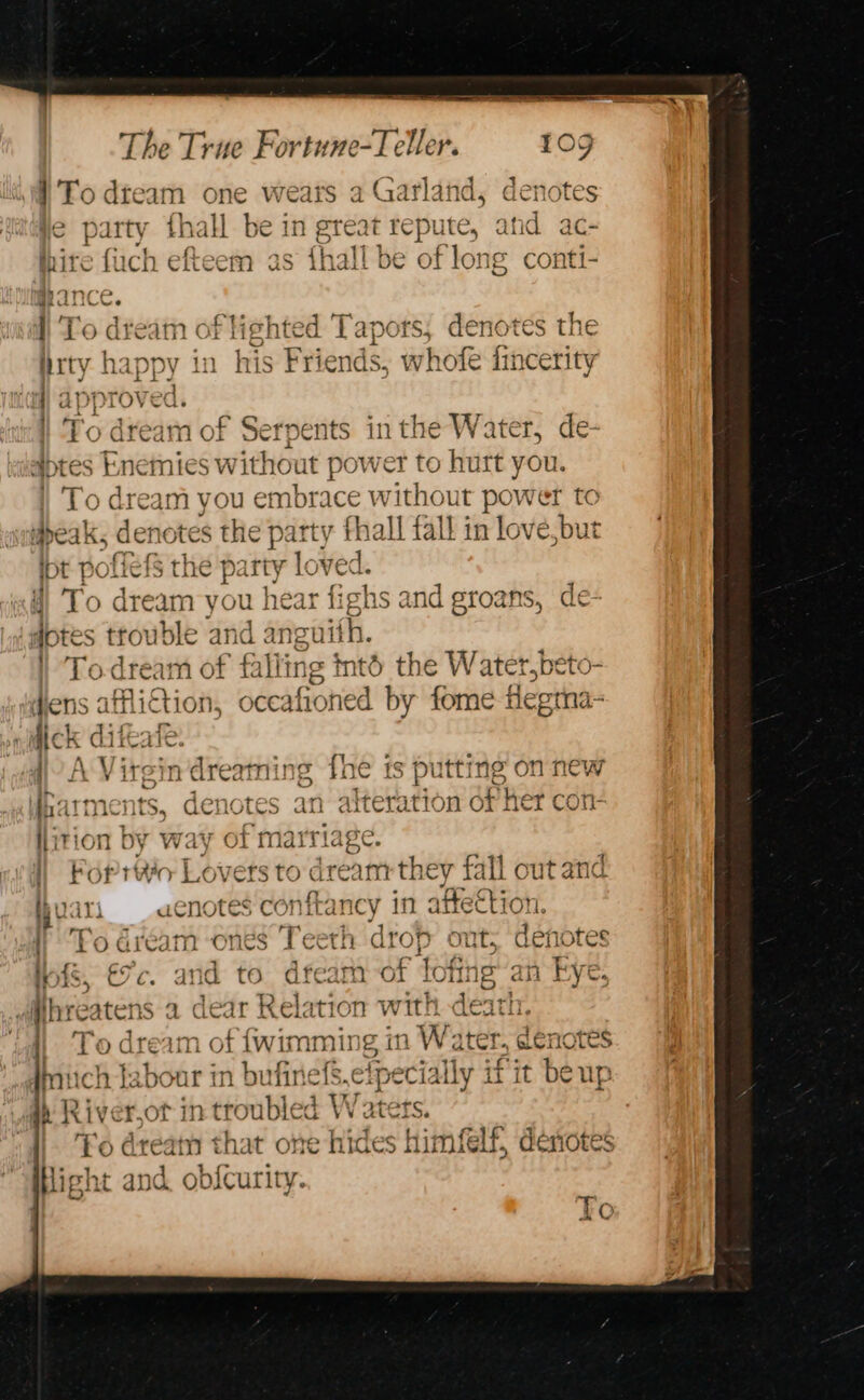 | Tt 1f 1 &gt; wTeQxve 9 (atl: 4A 4 A Ae odfeam one wears a Udfrland, acnotes | . ” ye party thall be in great repute, and ac- hire fuch efteem as {hall be of long conti- tight ted Tapots, denotes the ity happy in his Friends, whofe iincerity (i) appt ov ed. To dream of Serpents in the Water, de- aptes knemies without power to hurt you. | To dream you embrace without power to speak, denotes the party ; fhall fall in lov fe,but int poflefs tl 1¢ party lov 8 f To dream you hea dotes trouble and angu | Todream of falling intd the Water,] éto- ens atfliction, adehieened ‘by fome flegma- fick difeat ale 4) A Virgin dreaming fhe is putting on new ite iments, denotes an alteration of her c llition by way of marriage. | Foprttic Lovers to dream bey fall out and and groans, de yeas uenotes conftancy in attettion. ! Fo dream “ones Teeth agrop ont, denotes PS a eee tot Jf SR 2 ak of IIS, L/ Ce and to Cid @| C LOT 16 aii KYe. i Sa st3C 7 } vv  | pare } dfhreatens a dear Relation with death. zm i) To dream of {wimming a Water, denotes miich tabour in bufinefs. elpecially j if it beup 4) River.ot in troubled W atets. | To dream * hat one hides himfelf, deriotes Hight and ob{curity. To