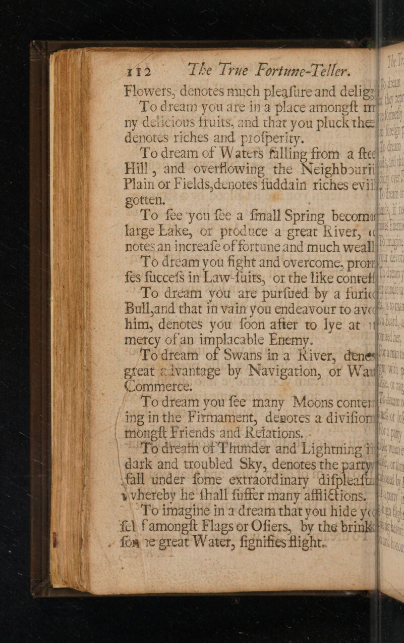 Flowers, denotes much pleafure and delig&gt;) To dream you are in a place amoneft mi ry dericious iruits, and that you pluck the denotes riches and pro To dream of Waters falli ing from a ftee} Fill , and overfiowing the Neighbou rfl) Plain or } ‘ields, denotes fuddain riches eviil}: gotten To fee you f 1 {oe 1 tma ull Spring becomntt* large Lake, ¢ or produce a great “River, 1 notes an inc eafe of fort ime and much weall}” To dream you fight and overcome, prott},”, fes fucceis in Law-fuits, or the like contet{} To dream you are purfued by a furicd: Bulland that in vain you endeavour to avd him, denotes you foon after to lye at metcy of an implacable Enemy. Todream of Swans ina River, dene i ereat civantage by Navigation, or Wav! (Commerce. | To dream you fee many Moons conten ing inthe Firmament, denotes a f tongit Friends and { Retations, fo dreatn ot Thunder and Lightning 17 dark and ses ha Sky, denotes: the j ps ATTY fall under fome extraordinary difpleafta vvhereby he th all fuffer many afflictions. To imagine in a dream that you nide ys i fe) f amongtt Flags or Offers, by the brink BT fom re great V later, fignifies Hight. ner! } ty. J —on oe ee